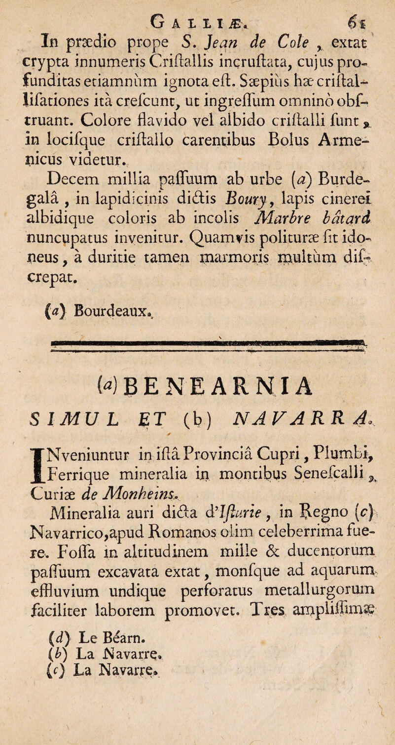 In prsedio prope S, Jean de Cole ^ extat crypta innumeris Criflallis incruftata, cujus pro-, funditas eriamniim ignota eft, Ssepiiis hse criftal- lifationes ita crefcunt, ut ingreflum omnino obf- truant. Colore flavido vel albido criilalli funt % in locifque criflallo carentibus Bolus Arme- nicus videtur. Decem millia pafluum ab urbe (d) Burde- gala , in lapidicinis didis Boury y lapis cinerei albidique coloris ab incolis Marbre bdtard nuncupatus invenitur. Quamvis politurse fit ido¬ neus , a duritie tamen marmoris mwltum dife crepat. {a) Bourdeaux., ... WBENEARNIA SIMUL ET (b) NAVARR 4^ y INveniuntur in ifla Provincia Cupri, Plumbi, Ferrique mineralia in montibus Senefcalli 5, Curiae de JVLonheins. Mineralia auri dida d'lfturie, in ?.egno [c) Navarrico,a,pud Romanos oiim celeberrima fue¬ re. Foffa m altitudinem mille & ducentorum pafluum excavata extat, monfque ad aquarum- effluvium undique perforatus metallurgorum faciliter laborem promovet. Tres ampUflirnse {d} Le B^arn. (h) La Navarre» (f) La Navarre*