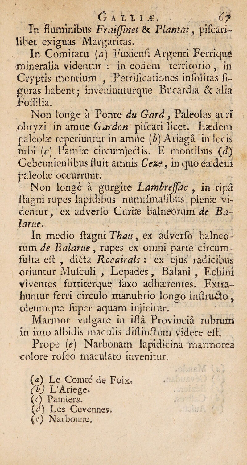 G A L 1 I . Tn fiuminibus Fraijfmet 6c Flantat, plfcari- libet exiguas Margariras. In Comitatu [a) Fuxienfi Argenti Ferriqiie •mineralia videntur : in eodem territorio, in Cryptis mentium , Petriheationes infoiitas fi¬ guras habent j inveniunturque Bucardia 6c alia Fofiilia. Non longe a Ponte du Gard, Paleolas aini obryzi in amne Gardon pifeari licet. Esedem paleolx reperiuntur in amne [b) Afiaga in locis urbi (r) Pamiae circumjeclis. E montibus (J) Gebennienfibus fluit amnis Ceze, in quo eaedem paleolx occurrunt. Non longe a gurgite Lambrejjac, in ripa flagni rupes lapidibus numirmalibiis plenae vi¬ dentur, ex adverfo Curise balneorum Ba- larue. In medio fl:agni Thau, ex adverfo balneo¬ rum de Balarue, rupes ex omni parte circum- fulta efl , didia RocairaU : ex ejus radicibus oriuntur Mufculi , Lepades, Balani , Echini viventes fortiterque faxo adhaerentes. Extra¬ huntur ferri circulo manubrio longo inflrudto ^ oleumque fuper aquam injicitur. Marmor vulgare in ifta Provincii rubrum in imo albidis maculis diftindtum videre efl. Prope [e) Narbonam lapidicina marmorea colore rofeo maculato invenitur. (a) Le Comte de Foix» fhj L’Anege» (t) Pamiers. (d) Les Ceveiines, (e) Narbonne,