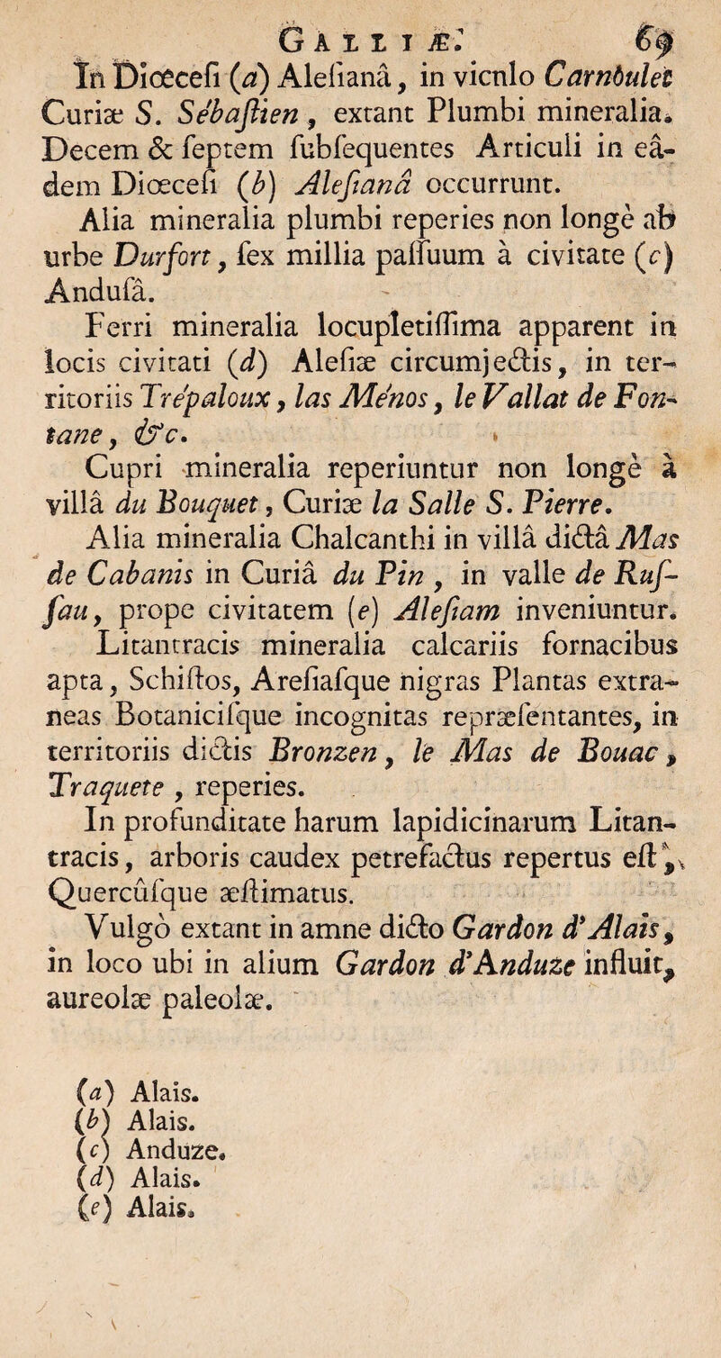 G A1.1T ic r Tn Dioecefi (a) Aleliana, in vicnlo Cambulet Curiae S. Sebaftien, exrant Plumbi mineralia^ Decem & feptem fubfequentes Articuli in ea¬ dem Dioecefi (b) Aleftand occurrunt. Alia mineralia plumbi reperies non longe ab urbe Durfort y fex millia paffuum a civitate (r) Andufa. Ferri mineralia locupletifiima apparent ia locis civitati {d) Alefiae circumj e(d;is, in ter¬ ritoriis Trepaloux, las Me'nos, le Vallat de Fon-' tane, Cupri mineralia reperiuntur non longe a villa du Bouquet, Curiae la Salle S. Pierre. Alia mineralia Chalcanthi in villa did:a Mas de Cabams in Curia du Pin , in valle de Ruf- fauy prope civitatem [e) Aleftam inveniuntur* Litantracis mineralia calcariis fornacibus apta, Schiftos, Arefiafque nigras Plantas extra¬ neas Botanicifque incognitas repraefentantes, in territoriis didis Bronzen y le Mas de Bouac, Traquete , reperies. In profunditate harum lapidicinarum Litan- tracis, arboris caudex petrefadus repertus Quercufque sefiimatus. Vulgo extant in amne dido Gardon d*Alais, in loco ubi in alium Gardon £Anduze influit, aureolae paleolse. la) Alais. (b) Alais. (c) Anduze. (d) Alais. (f) Alais.