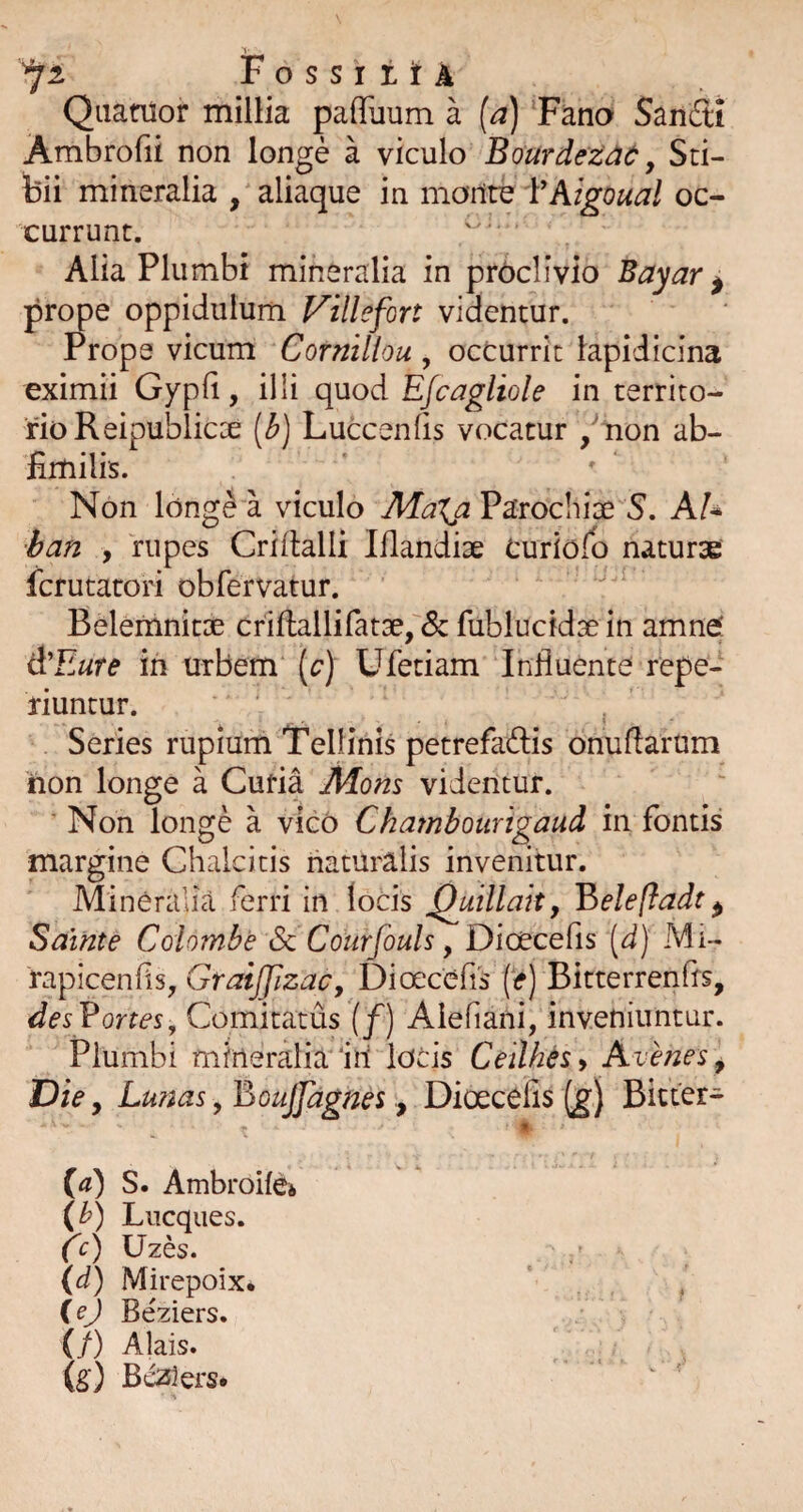 ^2 FossiitA Qiianior millia paffuum a {a) ‘Fano Saiiffi Ambrofii non longe a viculo BourdeZdd: y Sti¬ bii mineralia , aliaque in monite Yhigoual oc¬ currunt. Alia Plumbi mineralia in proclivio Bayar ^ prope oppidulum Villefort videntur. Prope vicum Cornillou , occurrit lapidicina eximii Gypli, illi quod Efcagliole in territo¬ rio Reipublicce [b) Luccenfis vocatur /non ab- fimilis. ' Non long^ a viculo MaXjiV^voQ\\\x S, AU 'ban y rupes Criflalli Iflandise Curiofb naturae fcrutatori obfervatur. Belemnitae criftallirat3ef5c fublucidse in amnef &Eute ih urbem (c) Ufetiam Influente repe- riuntur. ‘ Series rupium Tellinis petrefadis onuflarum hon longe a Curia Mons videntur. ■ Non longe a vico Chambottrigaud in fontis margine Chalcitis naturalis invenitur. Mineralia ferri in locis ^uillait, V>eleftadt ^ Sainte Colombe Sc Courfouls, Dioecefis [d) Mi- rapicenfis, GraiJJJzac, Diceccfis (<*) Bitterrenfis, desVortes, Comitatus (f) Alefiani, inveniuntur. Plumbi mineralia'iri locis Ceilhesy Avenes y Die y Lunas, BouJJagnes, Dioecefis (g) Bicter- ia) S. AmbroilCi (b) Lucques. CUzes. (d) Mirepoix* (ej Beziers. (/) Ajais. (g) Beziers.