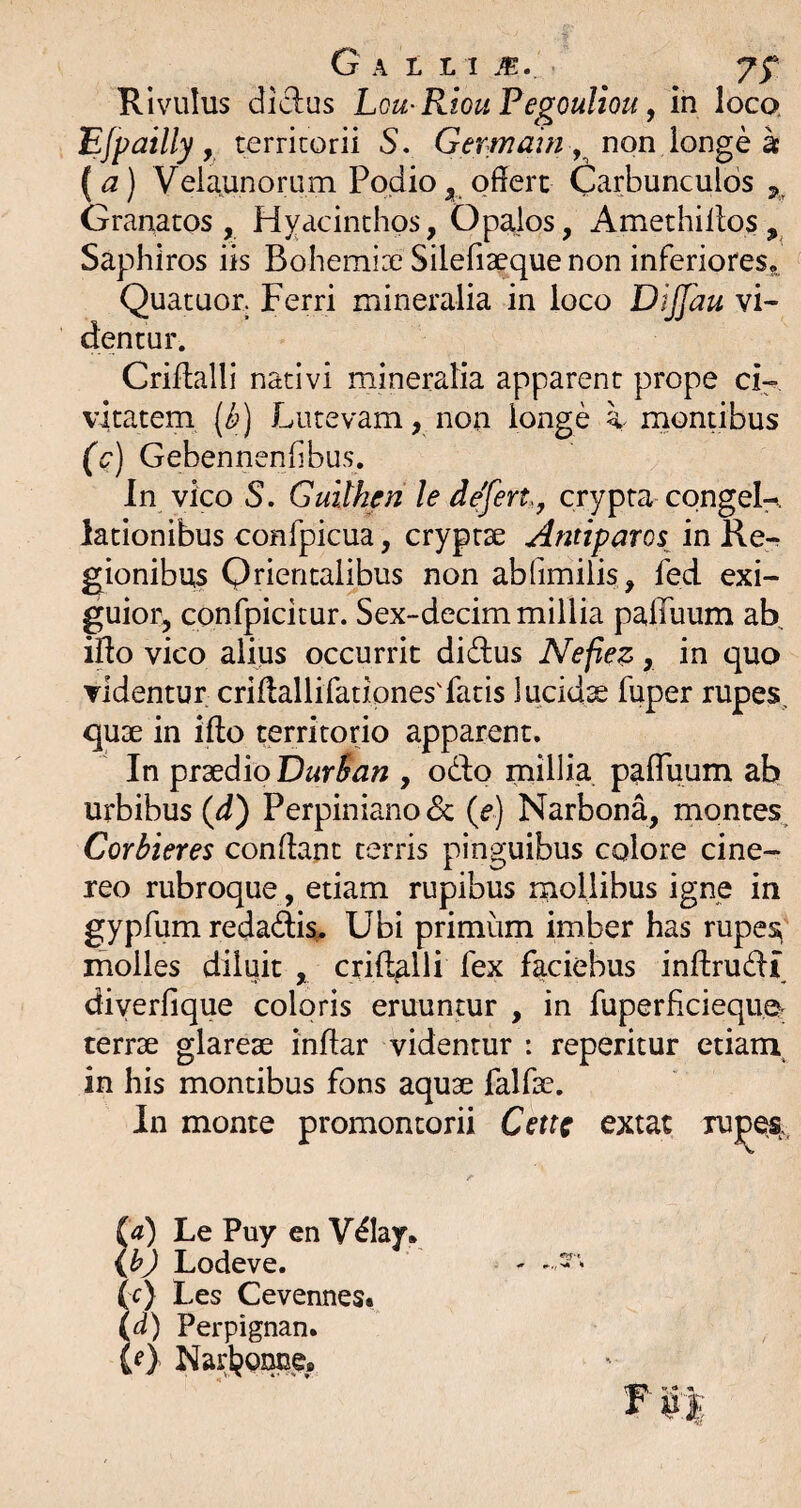 % G A L L I m. 75^ Rivulus didus Lou^RiouPegouliou, in loco. EJpailly y territorii S. Germain y non lon^Q k ( a) Velaunorum Podio offert Carbunculos Granatos, Hyacinthos, Op^os, Amethillos Saphiros iis Bohemix Silefiaeque non inferiores,. Quatuor. Ferri mineralia in loco DiJJau vi¬ tientur. Criffalli nativi mineralia apparent prope cH vitatem [k) Lutevam, non longe i montibus (c) Gebennenlibus. In vico S. Guilhen le defert, crypta congeK lationibus confpicua, cryptae Antiparos^ in Re¬ gionibus Qrientalibus non abfimiiis, fed exi- guior, confpicitur. Sex-decim millia paffuum ab iffo vico alius occurrit didus Nefiez, in quo videntur criffallifatipnes'fatis lucidae fuper rupes. qu3e in ifto territorio apparent. In praedio DurSan , odo millia paffuum ab urbibus (fT) Perpiniano & {e) Narbona, montes^ Corbieres conffant terris pinguibus colore cine¬ reo rubroque, etiam rupibus rnollibus igne in gypfum redadi^ Ubi primum imber has rupes^ molles diluit , crift^lli fex faciebus inftrudi diyerfique coloris eruuntur , in fuperficieque. terrae glareae inffar videntur : reperitur etiam, in his montibus fons aquae falfae. In monte promontorii Cettc extat xu^e%. (4) Le Puy en Vday. ij?) Lodeve. Sr) Les Cevennest d) Perpignan. (f) Narl^orme,