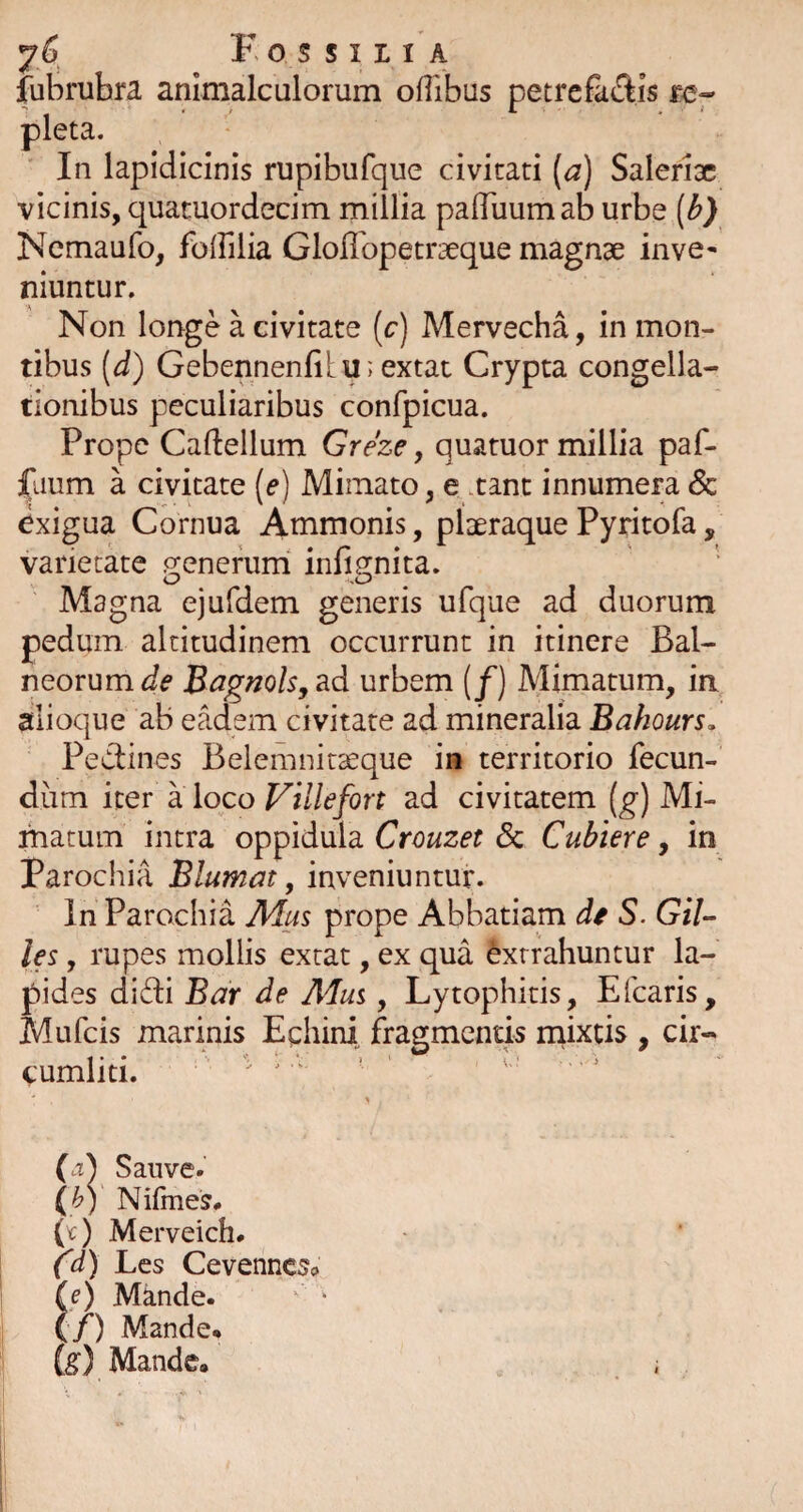 fubruhra animalculorum ofllbus petrefaftis fc- pleta. In lapidicinis rupibufque civitati (^2) Salerioc vicinis, quacuordecim millia pafluumab urbe [b) Ncmaufo, folFilia Gloffopetraeque magnae inve« niuntur. Non loiage a civitate (c) Mervecha, in mon¬ tibus [d) Gebennenfilu; extat Crypta congella- tionibus peculiaribus confpicua. Prope Caftellum Greze, quatuor millia paf- jfaum a civitate {e) Mimato, e .tant innumera & exigua Cornua Ammonis, plaeraque Pyritofa, varietate o;enerum^ infi2;nita. Magna ejufdem generis ufque ad duorum pedum altitudinem occurrunt in itinere Bal¬ neorum Bagnolsy^d urbem (/) Mimatum, in alioque ab eadem civitate ad mineralia Bahours, Pedines Belemnirseque in territorio fecun¬ dum iter a loco Villefort ad civitatem [g) Mi- fnatum intra oppidula Crouzet & Cubiere, in Parochia Blumat, inveniuntur. In Parochia Mus prope Abbatiam de S. Gil- les, rupes mollis extat, ex qua Extrahuntur la¬ pides didi Bar de Mus, Lytophitis, Efearis, Mufeis marinis Eghini fragmentis inixtis , cir¬ cumliti. ' ’ (a) Sauve. (^V Nifmes# (^) Merveich# (d) Les Cevenncsc le) Mande. {/) Mande. fe) Mande. ;