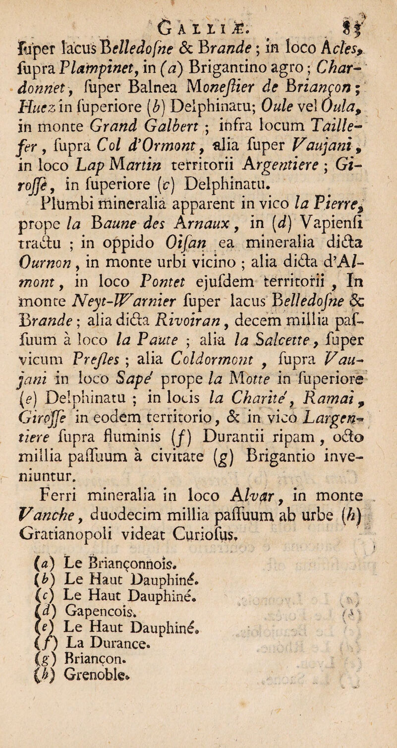 if' Fuper lacus Belledofne & Brande; in loco Ades, fupra Plampinet, in (a) Brigantino agro; Char- donnet, fuper Balnea Moneflier de Briancon; Huez in luperiore (b) Delphinatu; Oule vel Oula, in monte Grand Galben ; infra locum Taille-- fer, fupra Coi d^Ormont, alia fuper Vaujant ^ in loco hap Martin teirritorii Argentiere ; Gi- rojfi, in fuperiore {c) Delphinatu. Plumbi mineralia apparent in vico la Pierre^ prope la Baune des Arnaux, in [d) Vapienli tradu ; in oppido Oifan ea mineralia dida Ournon, in monte urbi vicino ; alia dida d’A/-- mom, in loco Pontet ejufdem territorii , In monte Neyt-Warnier fuper lacus Belledofne & Brande; alia dida Rivoiran, decem millia paf- fuum a loco la Paute ; alia la Salcette, fuper vicum Prefles ; alia Coldormont , fupra Vau- jani in loco Sapd prope la Mone in fuperiore (e) Delphinatu ; in locis la Charite, Ramal ^ Girojje in eodem territorio, Sc in vico Largen^ tiere fupra fluminis (f) Durantii ripam, odo millia palTuum a civitate (^) Briganrio inve¬ niuntur. Ferri mineralia in loco Alvar y in monte Vanche, duodecim millia pafluum ab urbe (^) Gratianopoli videat Curiofus, (a) Le Brian^onnois. (b) Le Haut Dauphin^. (c) Le Haut Dauphine. ^ . id) Gapencoisi e) Le Haut Dauphin^# (/) La Durance. (g) Rriancon. (>) Grenoble*