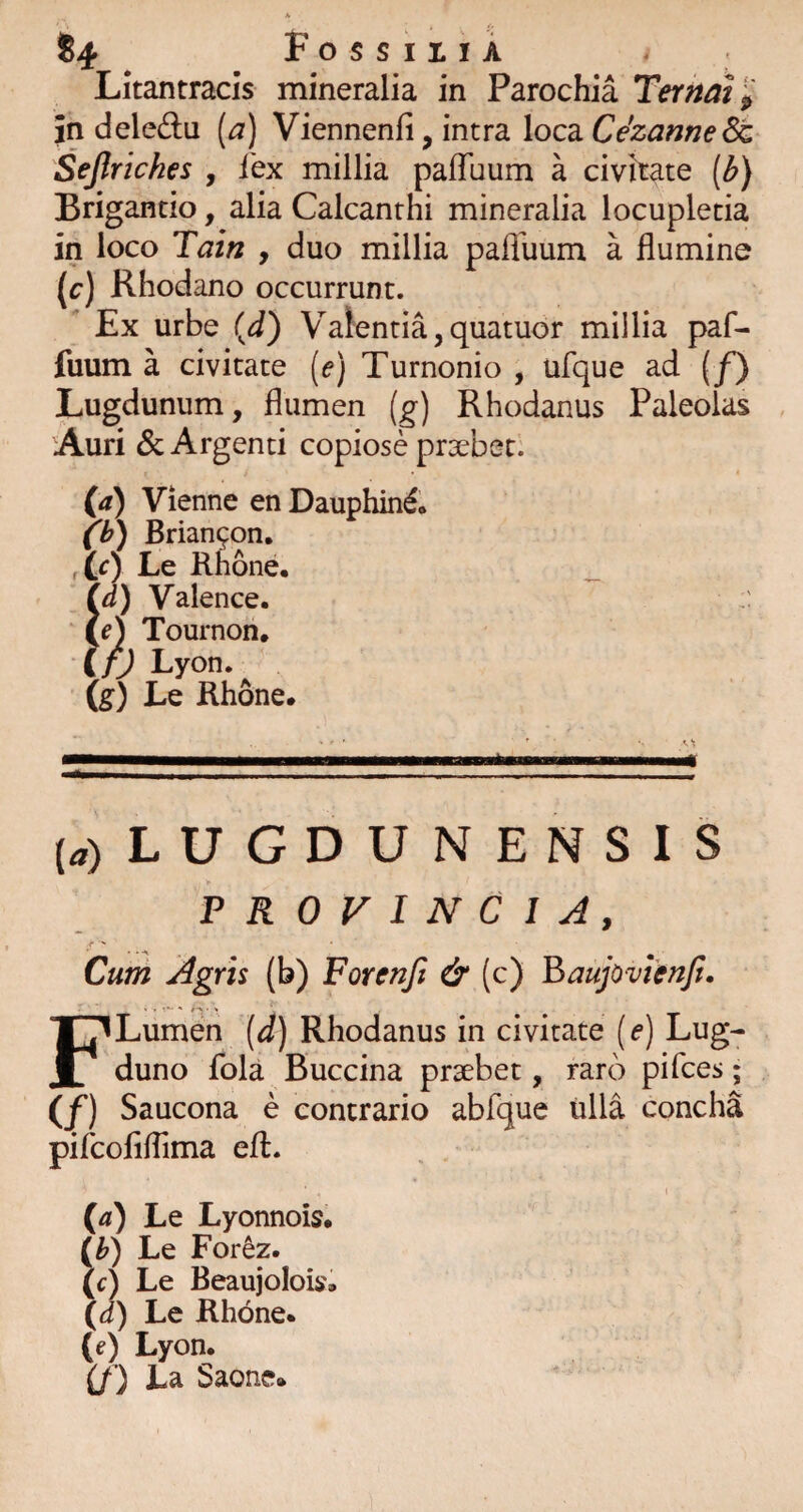 84 . Fossu IA . • Litantracis mineralia in Parochia Ter^aV^ in delectu {a) Viennenfi, intra loca Ce'zame^ Sejlriches , fex millia pafTuum a civitate (^} Brigantio, alia Calcanthi mineralia locupletia in loco Tain , duo millia paffuum a flumine (r) Rhodano occurrunt.  Ex urbe (J) Valentia,quatuor millia paf¬ fuum a civitate (e) Turnonio , ufque ad {f) Lugdunum, flumen (g) Rhodanus Paleolas Auri & Argenti copiose praebet. (a) Vienne en Dauphin^» fh) Brian9on. Le Rhone, Id) Valence. i e) Tournon, i/j Lyon. (g) Le Rhone. {«) LUGDUNENSIS PROVINCIA, «■ ' Curri Agris (b) Forenft & (c) Baujovienji. F Lumen [4) Rhodanus in civitate (f) Lug- duno fola Buccina praebet, raro pifces; (/) Saucona e contrario abfque iilla concha pifcofiflima eft. (a) Le Lyonnois. (^) Le For^z. (c) Le Beaujolois. \d) Le Rhone. (e) Lyon. if ) Ea Saone»