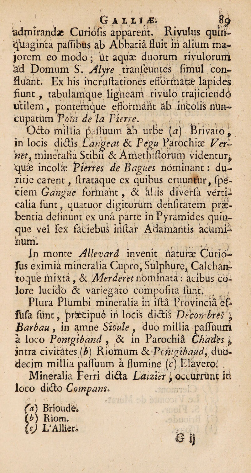 admirandae Curidfis apparent. Rivulus quiii' ■qtiaginta pafTibus ab Abbatia fluit in alium ma¬ jorem eo modo; ut aquae duorum rivulorurri ‘^d Domum S. Alyre tranfeuntes fimul con¬ fluant. Ex his ihcruflatibnes efiormatse lapides fiunt, tabulamque ligneam rivulo trajiciendo utilem , pontemque efformahc ab incolis nun¬ cupatum Pohr PiVrre. , . , Odo millia , pafluum ab urbe (a) Brivato^ in locis didis Lanceat & Pegu Parochise Ver- 'net, mineralia Stibii & Arhethiflorum videntur^ qu3e incolse Pterres de Bagues nominant: du¬ ritie carent, flrataque ex quibus eruuntur, fpd- ciem Gangue formant, & aliis diverfa verti¬ calia funt, quatuor digitorum dehfitatem pr^'- bentia defluunt ex una parte in Pyramides quin¬ que vel fex fatiebu^ iiiflar Adamantis acumi- inum'. In monte Allevard invenit haturse Ciirid- fus eximia mineralia Cupro, Sulphure, Calcham toque mixta, d Merderet nominata: acibus co=> lore lucido dc variegato compoflta funt. . Plura Plumbi mineralia In ifla Provincia efc flifa fiint j prljecipue iri locis didis Gecombrel l Barbau, in amiie Shdle, duo millia paffuuni a loco Pontgiband , dc in Parochi^ Chades ^ Intra civitates [h) Rioinum 6c Pcnigibaud, decim millia pafluum a flumine (c) Elavero; , Mineralia Ferri dida Laizier ^ ocxurriint M loco dido Compans» (d) Brioudea (^) Riom. {cj L’AlUer« B i|