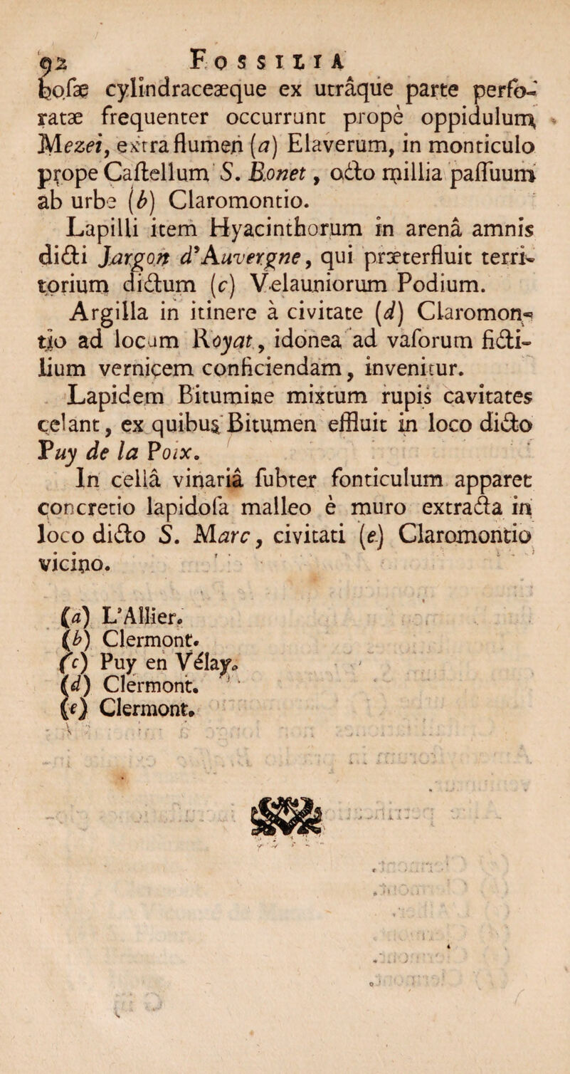 hoCd^ cylindraceaeque ex utraqiie parte perfb-' ratae frequenter occurrunt prope oppidulurrr Mezej, ex'rraflumen (^) Elaverum, in monticulo p^ope Caflellum S. Ronet, odo inillia pafTuum ab urbe [b) Claromontio. Lapilli item Hyacinthorum in arena amnis didi JjarQon d^Auver^ne, qui praeterfluit terri- tpriurri cfidum (c) Velauniorum Podium. Argilla in itinere a civitate (d) Claromon-» tjo ad locum Koyat ^ idonea ad vaforum fidi- lium vernicem conficiendam, invenitur. Lapidem Bitumine mixtum rupis cavitates celant, ex quibuaBitumen effluit in loco dido Vuy de la Po/x. In cella vinaria fubter fonticulum apparet concretio lapidofa malleo e muro extrada iri loco dido S, M,arc, civitati (e.) Claromontio vicino. t ia) LAIlier. \b) Clermont. (c) Puy eh Vday» id) Clermont. (f) Clermont.