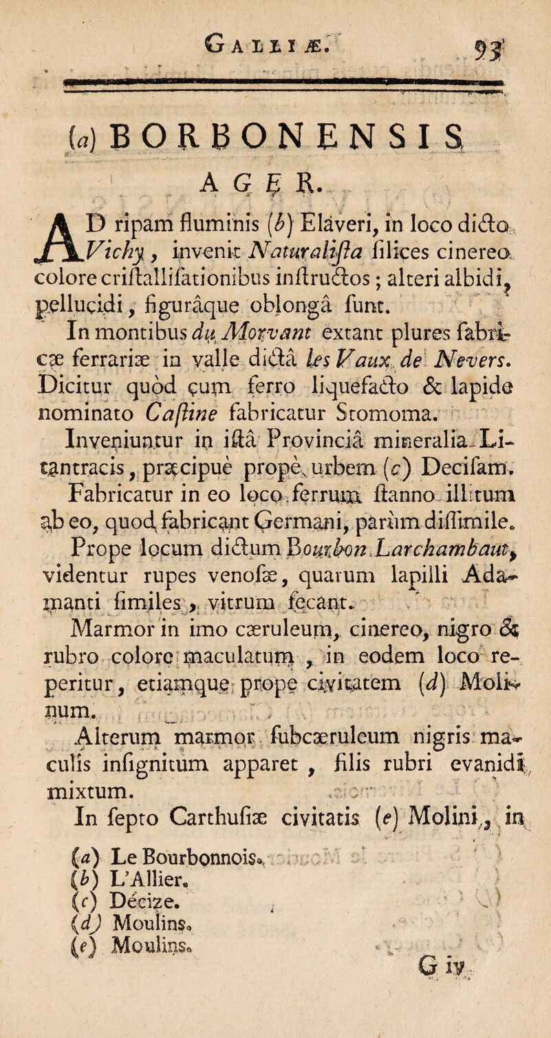 93' («) B O R B O N E N S I ^ A G, R. D ripam fluminis [b) Elaveri, in loco dido; SWichy y invenit Naturalifla filices cinereo, colore criflallifationibus inifruiflos; alteri albidi^ pellucidi, figuraque oblonga funt. In montibus duAlorvc^nt extant plures fabri¬ ca ferrariae in valle dida ks Faux, de Nevers, Dicitur quod cum ferro liquefado & lapide nominato Cafline fabricatur Stomoma. Inveniuntur in ifla Provincia mineralia^ Li- tantracis, prstcipue prope, urbem (c) Decifam, Fabricatur in eo loco, ferrum ftanno.illituni a,b eo, quod, fabricant Germani, parum difllmileo Prope locum A\^\\m^ouikon.Larchambaut^ videntur rupes venofe, quarum lapilli Ada-* inanti fim,iles,^>. vitrum fecant. Marmxor in imo cseruleurn, cinereo, nigro 8^ rubro colore maculatum , iu eodem loco* re-, peritur, etiamque prope civit;atem [d) Moliv num. ; _ ‘ - Alterum marmor, fubcaeruleum nigris ma¬ culis infignitum apparet , filis rubri evanidi, mixtum. . : ' In fepto Carthufise civitatis (e) Molini,^ in LeBourbpnnoiSo. {b) UAllier. (f) Decize. . . ’ {dj MouiinSc {e) Mouiinso