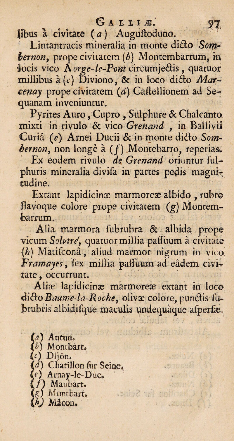 libus a civitate (a) Auguftoduno. Lintantracis mineralia in monte dido So;?2- iernon, prope civitatem [b) Montembarrum, in iocis vico A circumjedis , quatuor millibus \[c) Diviono, & in loco did:o Mar^ cenay prope civitatem (^d) Caflellionem ad Se¬ quanam inveniuntur. Pyrites Auro, Cupro , Sulphure Sc Chalcanto mixti in rivulo & vico Grefiand , in Ballivii Guria (e) Arnei Ducii & in monte did:o Som~ hernoriy non longe a (/) .Montebarro, reperias. Ex eodem rivulo de Grenand oxmnim ful- phuris mineralia divifa in partes pe^is magni¬ tudine. Exrant lapidicinse marmorese albido , rubro fiavoque colore prope civitatem (g) Montem¬ barrum. ' ‘ Alia marmora fubrubra dc albida prope vicum Solutrdy quatuor millia pafliium a civita te {h) Matifcona, aliud marmor nigrum in vico, Framayes, fex millia palfuum ad eadem civi-^ tate, occurrunt. AlicC lapidicinse marmoreae extant in loco dld:o Bmme la-Rochey olivae colore, pundis fu- brubris albidifque maculis undequ^ue afperfeo. fa) Autun» Montbart» (c) Dijon. {d) Chatillon flir Seinec {e) Arnay-Ie-DuCo if) Maubart» !g) Monrbam M^con®