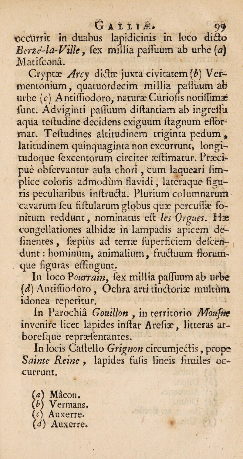 t)cclirric in duabus lapidicinis in loco diSo Berze-la-Vilh y fex millia paffuum ab urbe(^| Matifcona. Crypcoe Arcy diftce juxta civitatem ('^) Vef- mentonium , quatuordecim millia pafluum ab urbe (c) AntifTiodoro, naturae Curiofis notiliimx funt. Adviginti pafibum diftandam ab ingreffu aqua teftudine decidens exiguum dagnum effor- mau Telludines altitudinem triginta pedum ^ latitudinem quinquaginta non excurrunt, longi¬ tudoque fexcentorum circiter aeftimatur. Praeci¬ pue obfervantur aula chori ■, cum laqueari (im- plice coloris admodum flavidi, lateraque figu¬ ris peculiaribus inftruda. Plurium columnarum cavarum feu fiflularum globus qux perculfae fo- nitum reddunt, nominatus efl les Orgues, Hae congellationes albidae in lampadis apicem de- finentes, faepius ad terrae fuperficiem defeen- dunt: hominum, animalium, fruduum fiorum- que figuras effingun^. In loco ^ourrain, fex millia pafTuum ab urbe (d) AntifTiodoro, Ochra arti tindoriae multum idonea reperitur. In Parochia Gouilhn , in territorio Motifne invenire licet lapides inftar Arefiae, litteras ar- boreTque repraefentantes. In locis Caftello Grignon circumjedis, prope Sainte Ritm, lapides fufis lineis Timiles oc¬ currunt. • (4) Maeon. (h) Vermans. (c) Auxerre. id) Auxerre* /