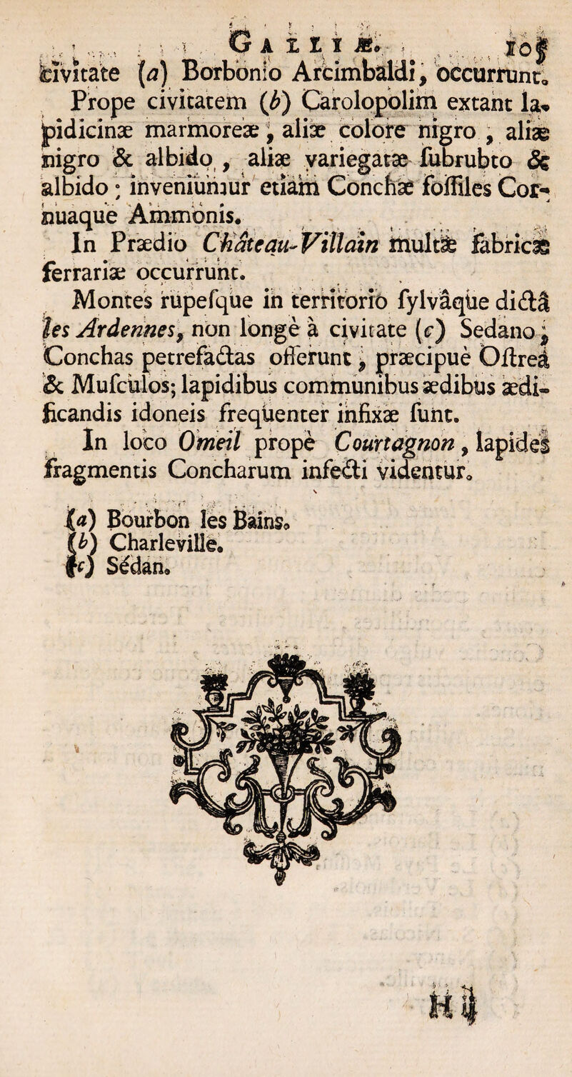 bivitate {a) Borbonlo Arcimbaldi, occiirnint Prope civicatem (^) Carolopblim extaht la^ fidicinae marmorea;; aliae colore nigro , alii nigro & albido , aliae variegatae fubrubto St albido: inveniunmr eilatii Conchi ifoffilcs Cor-* nuaque Ammbnis* , • , In Praedio Cfi&eau-Villdin inulti fabrici ferrariae occunrunt. Montes rupefqiie in terntbrib fylvaqiie didll hi Ardennes, non longe a civitate (c) Sedano p Conchas petrefadas oderunt l praecipue Oltred & Mufciilos; lapidibus cominunibus aedibiis idi- ficandis idoneis frequenter infixi fune. In loco Ohieil prope Courtdgnon, fragmentis Concharum infebti vidcntutc \ ' ■ ’ ■ -V f ' -i Id) Bbuirbon lesBainSo Charleville, fO S^dan,