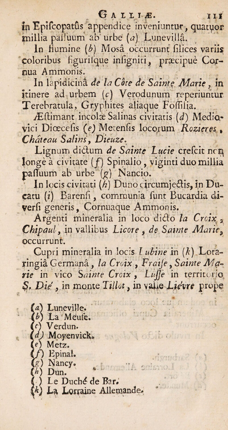 millia paifuum ab urbe (a), Lunevilla. In Humine (b) Mosa occurrunt filices variis coloribus figurilque infignid, praecipue Cor¬ nua Ammoniso In lapidicina de Ia Cote de Salnt^ Marte, in itinere ad urbem [c) Verodunum reperiuntur Terebratula, Gryphites aliaque Foffiiia. yEftimant incolae Salinas civitatis (d) Media- vici Dioecefis (^e) Merenfis locorum Rozierei, Chdteau Salins, Dieuze. Lignum didum de Sainte Lucie crefcit nc^ longe a civitate [f) Spinalio, yiginti duo millia pafiuum ab urbe“ (^) Nancio. • In locis civitati [h) Duno circumjedlis, in Du¬ catu (i) Barenfi , communia fiunt Bucardia di- verfi generis, Cornuat]ue Ammonis, Argenti mineralia in loco dido la Crcix j, Chtpaul y in vallibus Licore , de Satate Marte^ occurrunt. Cupri mineralia in locis lubinem (^)_Lora- ringia Germana, la Crotx , Fraije, Sainte rte in vico Sainte Croix , LuJJe in territorio, S,. Die y 'm monte Tillot, in valre prope {a) Luneville. ib) La^Mdufie. (c) Verdun. (dj Mpyenviclt> (e) Metz. if) Epinal, Cg) Nancy. , (b) Dun. *  ) Le Duch^ de Bar^ W La Lorraine Allemande. ft