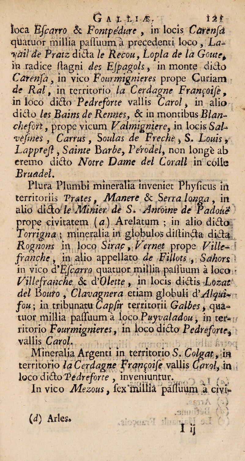 loca IBfcarro & Fontpe'durc , in locis Cartnfd qllatuor millia palTuum a precedenti loco, La-^ 'ijdil de Pratz dida le Recou, Lopla de ta Goute^ in radice /lagni des EJpagoh, in monte dido Catenfd y in vko Fourmtgnieres prope Curiam de Ral\ in territorio Cerdagne Franpife, in loco dido Pedreforte vallis Carot ^ in alio dido les Bains de Rennes, 6c in montibus Blan- chefott j prope vicum Valmigniere^ in locis BaU vejmes , Carrus, Soutas de Freche y S. Louis i LappTeJl y Sainte Y^arbe^ Fdrodel^ non longb ab cremo dido Notre Dame dei Corall in colle Bruadel, Plura Plumbi minefalia Inveniet Phyficiis ift territoriis Vr^kles, jManert Sc Serra Imiga y iit alio diA&le^Jiiinier de S* J^ntbine de Vadoud prope civitatem (^ ) Arelatum ; in alio dida. Torrigna \ mineralia in globulos diilinda dida^^. Rognom in loco Sirap y Vernet prope Ville^ ^ fra?tche ^ in alio appellato de rFUlots y Sakort  in vico d^Bfc^rrQ quatuot millia pairuuni a loco » Villefranche, dc d'Otette , in locis didis -Lozat' dei houto y Clavag?2era Gthm globuli dCAlqui^ ^ fou; in tribunatu Capftr territorii Galbes > qua*^ tuor millia paffuuma loco Puyvaladou y in ter» ritorio in loco dido vallis CaroL ^ ^ Mineralia Argenti in territorio S. Cohaty An territorio la Cerdagne Prap^oife vallis Caroly in loco dido Pedreforte , inveniuntur. In vic 0 Mezous, fe.^t ‘iruliia paffuum ',a givk (d) Aries»