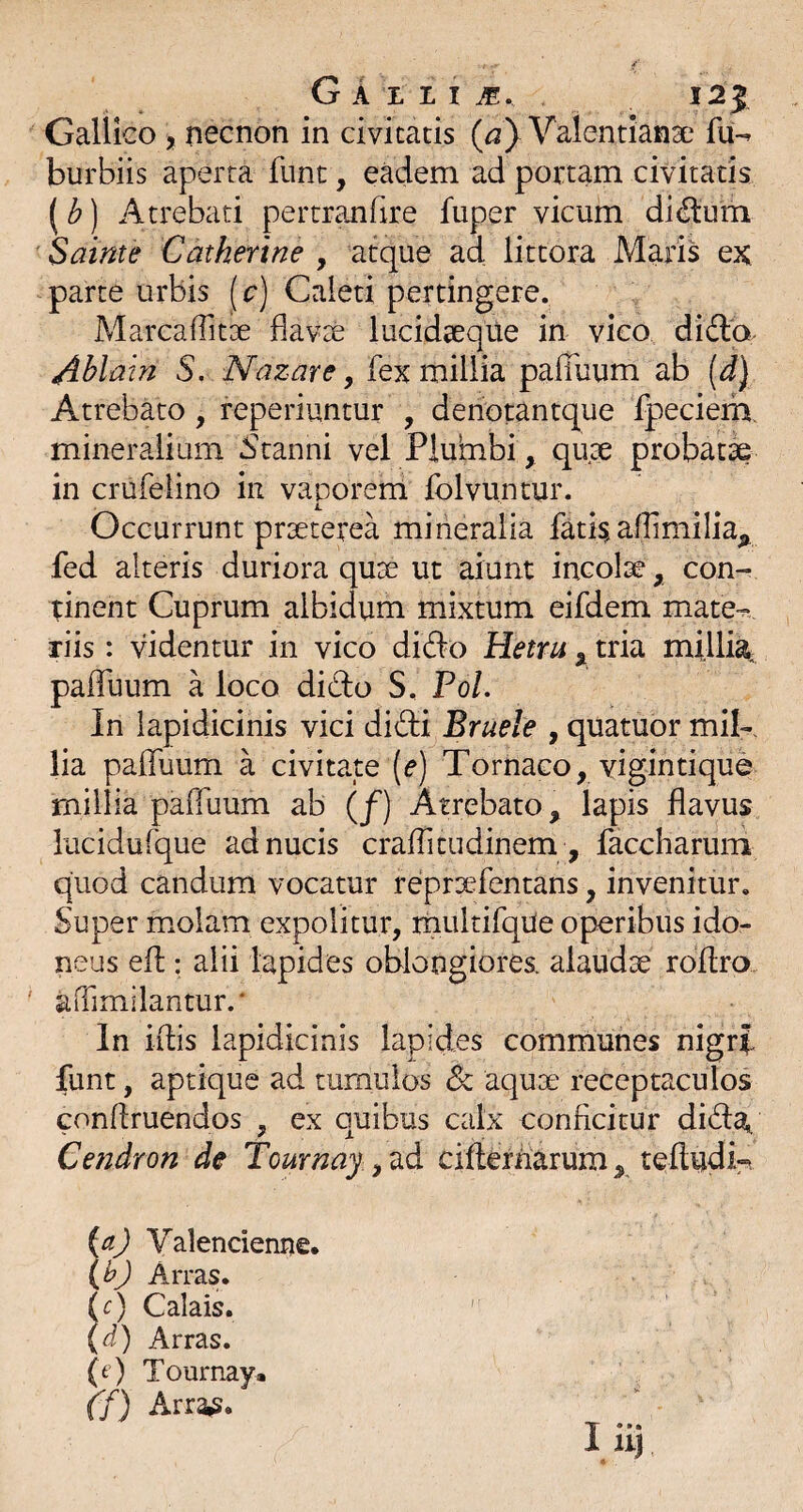 Gallico 5 necnon in civitatis {a} Valentianse fu-^ burbiis aperta fiint, eadem ad portam civitatis (b) Atrebati pertranfire fuper vicum di^um Sainte Catherine , atque ad littora Maris ex parte urbis |[ p) Caleti pertingere. MarcafTitse flavse lucidseque in vico didlo- Ablain S, Nazare y fex millia pafliium ab [d) Atrebato, reperiuntur , denotantque fpeciem. mineralium 5tanni vel Plumbi, qux probat^ in crufeiino in vaporem folvuntur. Occurrunt prseterea mineralia fati^ affimilia^ fed alteris duriora quse ut aiunt incolse, con¬ tinent Cuprum albidum mixtum eifdem mate-.* riis: videntur in vico didio Hetru , tria millia- paffuum a loco dido S, Pol. In lapidicinis vici didi Bruele , quatuor mib. lia palTuum a civitate (e) Tornaco, yigintique millia paffuum ab (/) Atrebato, lapis flavus lucidufque ad nucis crafTitudinem , faccharum quod candum vocatur reprsefentans, invenitur. Super molam expolitur, rnultifqUe operibus ido¬ neus efl: alii lapides oblongiores, alaudae rofiro aiTimilantur.' In illis lapidicinis lapides communes nigri funt, aptique ad tumulos dc aquae receptaculos conflruendos , ex quibus calx conficitur dida^ Cendron de Tournay cifiernarum, teftudk (aj Valencienne. \h) Arras, d) Calais. (<i) Arras. (t ) Tournay. ff) ArraiS.