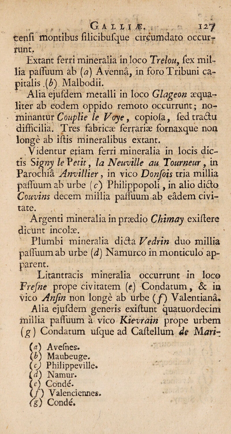 tenfi montibus filicibufque cirGumdato occurr runc. Extant ferri mineralia in loco TreloUy fex mil¬ lia pafflium ab [a) Avenna, in foro Tribuni ca¬ pitalis Malbodii. Alia ejufdem metalli in loco Glageon ^qua¬ liter ab eodem oppido remoto occurrunt; no¬ minantur Couplie le Voye, copiofa, fed trada difficilia. Tres fabricae ferrariae fornaxque noa longe ab iftis mineralibus extant. . Videntur etiam ferri mineralia in locis dic¬ tis ^igny le Vetit, Ia Neuvtlle au Tourneur, in Parochia Anvillier, in vico Donfois tria millia paffiium ab urbe (c) Philippopoli, in alio dido Couvins decem millia paffuum ab eMem civi¬ tate. , Argenti mineralia in praedio Chimay exiflere dicunt incolae. Plumbi mineralia dida Vedrin duo millia paffuum ab urbe {d) Namurco in monticulo ap¬ parent. Litantracis mineralia occurrunt in loco Frefue prope civitatem («•) Condatum, & in vico Anftn non longe ab urbe (^f) Valentiana% Alia ejufdem generis exiftunt quatuordecim inillia paffuum a vico Kievrain prope urbem (g) Condatum ufque ad Caffellum de Mariz {a) Avelhes. (b) Maubeuge. {cj Philippeville* (d) Namur. (e) Conde. (/) ValencienneS: fg) Conde.