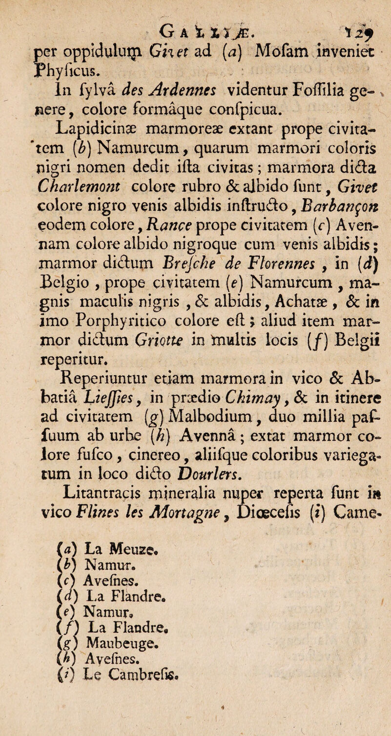 G A t xtJg:. per oppidulniji Ghet ad {a) Mofam inveniet Phy ficus. in fylva des Ardennes videntur Foffilia ge- ^ nere, colore formaque confpicua. Lapidicin^ marmoreae cxtant prope civita- 'tem (^) Namurcum, quarum marmori coloris nigri nomen dedit ifia civitas; marmora dida Charlemont colore rubro & albido funt, Givet colore nigro venis albidis inftrudo, Barbam^on eodem colore, Rance prope civitatem (c) Aven- nam colora albido nigroque cum venis albidis; marmor didum Brejche de Florennes , in [d) Belgio , prope civitatem {e) Namurcum , ma¬ gnis maculis nigris , albidis, Achatse , & in imo Porphyritico colore eft > aliud item mar¬ mor didum Griotte in fultis locis (/) Belgii reperitur. Reperiuntur etiam marmora in vico 6c Ab¬ batia Liejfies y in ^rxdio Ckimay, & in itinere ad civitatem (^) Malbodium, duo millia paf- fuum ab urbe {h) Avenna; extat marmor co¬ lore fufco, cinereo, aliifque coloribus variega¬ tum in loco dido Dourlers, Litantracis mineralia nuper reperta funt in vico Flines les Mortagne, Dioecefis (i) Came¬ re) La Meuze* i^) Namur. (c) Avefhes. Ia Flandre. Namur, ( n La Flandre, (g) Maubeuge. (A) Ayeftes. (7) Le Cambrefis.