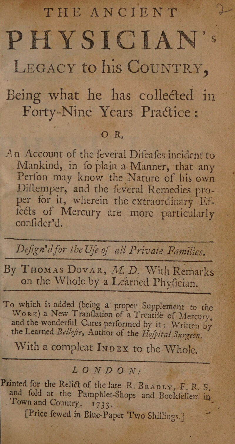 es Dada Oe ty Lecacy to his Country, § avi - Forty-Nine Years Practice: . OR, An Account of the feveral Difeafes incident to . Mankind, in fo plain a Manner, that any Diftemper, and the feveral Remedies pro- confider’d. on the Whole by a Learned Phyfician, LONDON: Be _. Town and Country, £7933. M ‘s 7 x b3 - r Sard ie; eau &gt; Aa . i ‘ ‘ o, ne 3 in  ae! ALE hy I Ae Te oa de | Shae z