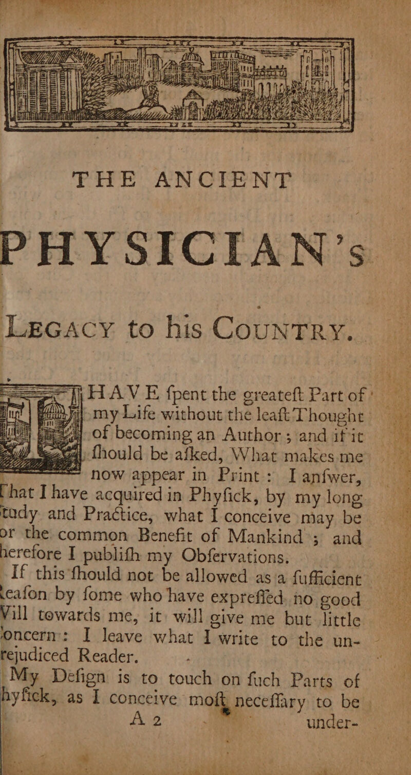 a] : Ri i 4 : Se hn Beis, Bis a5 a ay ; rai pal athe g i a if am BRN Vey eee RS CEE L PHYSICIAN’s Lecacy to his CountTRy.. == |i HAV E {pent the greateft Part of ' Mug | PAD ya my Life without the leaft Thought 4 of becoming an Author ; and if it a fhould be afked, What makes me = now appear in Print: I anfwer, That Ihave acquired in Phyfick, by my long tady and Practice, what I conceive miay be or the common Benefit of Mankind’; and herefore I publith my Obfervations, If this fhould not be allowed as'a fufficient .eafon by fome who have exprefled no good Vill towards me, it: will give me but little oncerm: I leave what I write to the un- ~ rejudiced Reader. : My Defign is to touch on fuch Parts of hyfick, as I conceive moit neceffary to be. A2. |: i under- a = ye — eevee Ae ls 7 ey Fy ae ee Rat ae ge Leth ae ey Hes o dom ae _ ey Seay ear) Reseda a Sa s ee Lr ae Oe Sa) bi. Oo bit gk eee eae (pres fo Pe: eee Ls nw i rae ees a sie Oe Ue