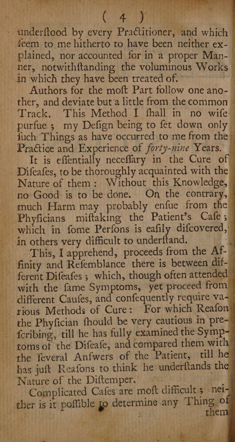 is rey, Sher a ea OME PSR» st SS) se Gs 4 RAS i} * aoe CUA ae | - anderftood by every Practitioner, and which — deem to me hitherto to have been neither ex- _ plained, nor accounted for in a proper Man-— ner, notwithftanding the voluminous Works — in which they have been treated of. } Authors for the moft Part follow one ano- ther, and deviate but‘a little from the common i ; Track, This Method I fhall in no wife -purfue ; my Defign being to fet down only — fuch Things as have occurred to me from the Practice and Experience of forty-nine Years. — It is effentially neceffary in the Cure of Difeafes, to be thoroughly acquainted with the _ Nature of them: Without this Knowledge, - no Good is to be done. On the contrary, much Harm may probably enfue from the™ _ Phyficians miftaking the Patient’s Cafe 5 which in, fome Perfons is eafily difcovered, in others very difficult to underftand. . This, I apprehend, proceeds from the Af _ finity and Refemblance there is between dif-_ ferent Difeafes ; which, though often attended” . with the fame Symptoms, yet proceed from’ different Caufes, and confequently require va rious Methods of Cure: For which Reafon the Phyfician fhould be very cautious in pre~ {cribing, till he has fully examined the Symp- toms of the Difeafe, and compared them with! the feveral Anfwers of the Patient, till he’ has juft Reafons to think he underftands the: Nature of the Diftemper. = | pd Complicated Cafes’ are moft difficult 5 nei- ther is it poffible » determine any Thing of