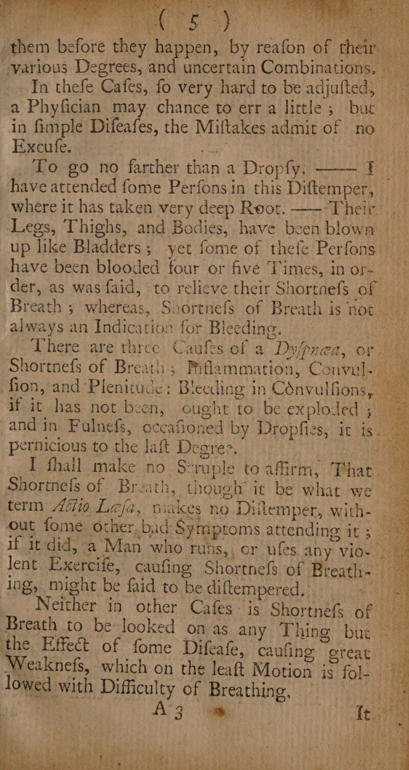 ees Seer te mee! Sar avOn tae» se. tage ° hai Big Peay yy ere Je in ai hae £ ae : \ them before they happen, by reafon of th various Degrees, and uncertain Combinations, | In thefe Cafes, fo very hard to be adjufted, a Phyfician may chance to erra little; but in fimple Difeafes, the Miftakes admit of no Excufe. alee ere To go no farther than a Dropfy. ! have attended fome Perfons in this Diftemper, where it has taken very deep Root. —--Their. ie Legs, Thighs, and Bodies, have been blown up like Bladders; yet fome of thefe Perfons — have been blooded four or fivé Times, in or- der, as was faid, to relieve their Shortnefs Os Breath ; whereas, Shortnefs of Breath is Totes? always an Indication for Bleeding. hen There are three Caufes of a Dyfpnea, or Shortnefs of Breath ; Prflammation, Convul- fion, and Plenitucc: Bleeding in Cdnvulfions, Bic if it has not been, ought to be exploded ae and in Fulnefs, occafioned by Dropfies, it is cen pernicious to the laft Deares. oe I fhail make no Scraple to affirm, Phar Shortnefs of Breath, though it be what we — term Afi Leja, viakes no Dilemper, with- out foie other,bad Symptoms attending it; — if it did, a Man who runs,, or ufes any vio &gt; lent Exercife, caufing Shortnefs of Breath. ing, might be faid to be diftempered.:)) 4. a Neither in other Cafes- is Shortnefs of ee Breath to be-looked on as any Thing but 2 the Effect of fome Difeafe, caufing ereat : Weaknefs, which on the leat Motion is fol- ~~ lowed with Difficulty of Breathing, 2 ANZ he | Testa ae: 4 ty men, OY t ‘ tA ces eS S Ga es BERT ae para, Sie a id