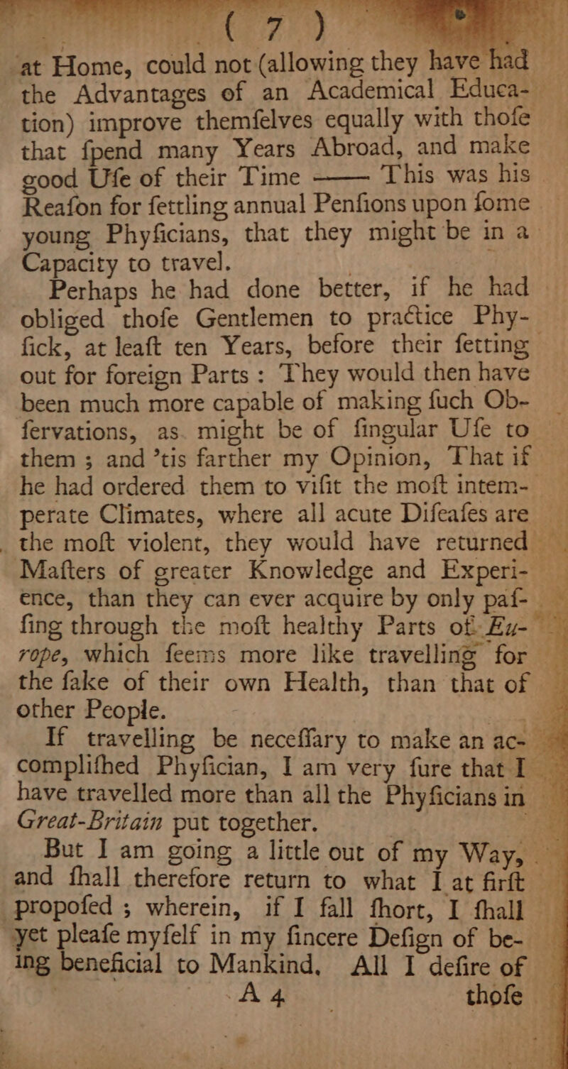 tion) improve themfelves equally with thofe that fpend many Years Abroad, and make good Ufe of their Time This was his Reafon for fettling annual Penfions upon fome young Phyficians, that they might be in a Capacity to travel. | Perhaps he had done better, if he had . obliged thofe Gentlemen to practice Phy- fick, at leaft ten Years, before their fetting out for foreign Parts : They would then have been much more capable of making fuch Ob- fervations, as. might be of fingular Ufe to them ; and ’tis farther my Opinion, That if — he had ordered them to vifit the moft intem-_ perate Climates, where all acute Difeafes are Matters of greater Knowledge and Experi- ence, than they can ever acquire by only paf- « fing through the moft healthy Parts of Ey- — rope, which feems more like travelling for the fake of their own Health, than that of — other People. | If travelling be neceffary to make an ac- ~ complifhed Phyfician, I am very fure that I have travelled more than all the Phyficians in ae Great-Britain put together. ee But I am going a little out of my Way, and fhall therefore return to what I at firft patie £ | Ua 0 - yet pleafe myfelf in my fincere Defign of be- ing beneficial to Mankind, All I defire of | a a thofe ‘