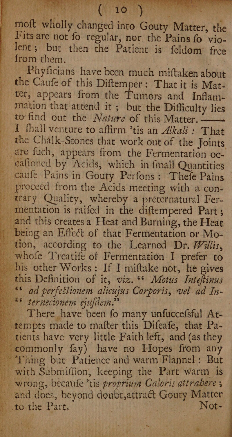 - moft wholly changed into Gouty Matter, the _ Fitsare not fo regular, nor the Pains fo vio- dent; but then the Patient is feldom free _ from them. , ie __ Phyficians have been much miftaken about ; _ the Caufe of this Diftemper: That it is Mat- _ ter, appears from the Tumors and Inflam- _ mation that attend it ; but the Difficulty lies _ to find out the Nature of this Matter. —— _ i thall venture to affirm ’tis an Wkali: That __ the Chalk-Stones that work out of the Joints pei kn ft q eo ai ris ‘eee ian Me ee Be 4 Wer MPSS &amp; his Sih ed I | We ai aye a ‘ a ; p dre fuch, appears from the Fermentation oc- _ eafioned by Acids, which in {mall Quantities caufe Pains in Gouty Perfons: Thefe Pains _ proceed from the Acids meeting with a con- we Quality, whereby a preternatural Fer- _ mentation is raifed in the diftempered Part ; _and this createsa Heat and Burning, the Heat being an Effect of that Fermentation or Mo- tion, according to the Learned Dr. Willis, whofe Treatife of Fermentation I prefer to his other Works: If I miftake not, he gives this Definition of it, viz. &lt;* Motus Inteftinus _** ad perfeftionem alicujus Corporis, vel ad In- ** ternecionem ejufdem.” _ There have been fo many unfuccefsful At- tempts made to mafter this Difeafe, that Pa- tients have very little Faith left, and (as they commonly fay) have no Hopes from any Thing but Patience and warm Flannel: But with Submiffion, keeping the Part warm is wrong, béecaufe ’tis proprium Caloris attrabere | and does, beyond doubr,attract Goury Matter — tothe Part. ; Not- | ica