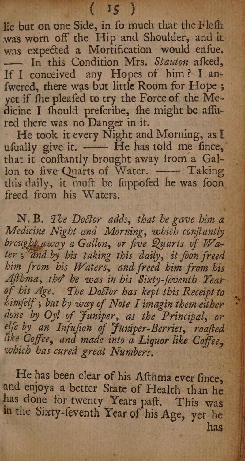 Pare VR es eee Py Elon E POSS wit eg 74 (3 hecbs ar bt a ieee lie but on one Side, in fo much that the Fleth — was worn off the Hip and Shoulder, and it — was expected a Mortification would enfue. — —— In this Condition Mrs. Stauton afked, If I conceived any Hopes of him? I an- ~ {wered, there was but little Room for Hope 5 — yet if fhe pleafed to try the Forceof the Me- dicine I fhould prefcribe, fhe might be affu- red there was no Danger in it. &lt;A ORE He took it every Night and Morning, as I ufually give it. ——— He has told me fince, — that it conftantly brought away froma Gale lon to five Quarts of Water. Taking this daily, it muft be fuppofed he was foon freed from his Waters. Aig = hae N.B. The Dottor adds, that be gave him a8 Medicine Night and Morning, which conftantly him from his Waters, and freed him from bis Afihma, tho? he was in bis Sixty-feventh Year of bis Age. The Dottor has kept this Receipt to bimfelf , but by way of Note I imagin them either done by Oyl of Funiper, as the Principal, or elle by an Infufion of Funiper-Berries, roafted lke Coffee, and made into a Liquor like Coffee, which bas cured Pred Nanbers 2 Le _ He has been clear of his Afthma ever fince, and enjoys a better State of Health than h has done for twenty Years paft. This was An the Sixty-feventh Year of his Age, yet he Bs od. | Re ha eas BP