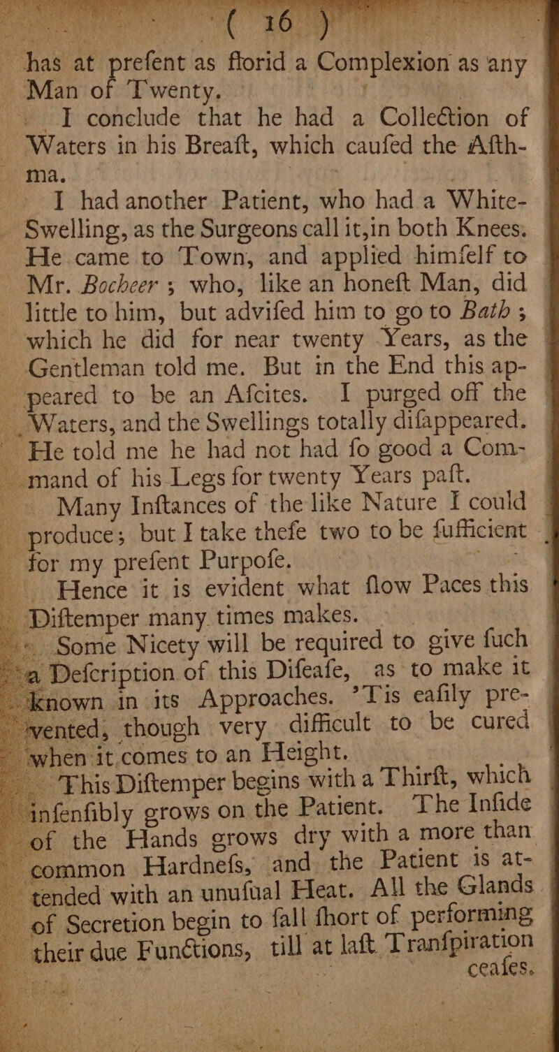 has at prefent as ~ Man of Twenty. ) 4 - I conclude that he had a Collection of © — Waters in his Breaft, which caufed the Afth- — ma. eyes: | I had another Patient, who had a White- Swelling, as the Surgeons call it,in both Knees, He came to Town, and applied himfelf to | Mr. Bocheer ; who, like an honeft Man, did little to him, but advifed him to go to Bath ; which he did for near twenty Years, as the | - Gentleman told me. But in the End this ap- | peared to be an Afcites. 1 purged off the _ Waters, and the Swellings totally difappeared. ~ He told me he had not had fo good a Com- ~ mand of his Legs for twenty Years paft. Many Inftances of the like Nature I could u produce; but I take thefe two to be fufficient _ _ for my prefent Purpofe. yifne Hence it is evident what flow Paces this _ Diftemper many times makes. 9 + Some Nicety will be required to give fuch a Defcription of this Difeafe, as to make it _ known in its Approaches. *Tis eafily pre- rented, though very difficult to be cured when it comes to an Height. ; This Diftemper begins with a Thirft, which | infenfibly grows on the Patient. T he Infide | of the Hands grows dry with a more than — ‘common Hardnefs, and the Patient is at- | “tended with an unufual Heat. All the Glands. of Secretion begin to fall hort of performing - their due Funétions, till at aft. Teenie on Reg ue | ceafes. florid a Complexion as any f, ae“