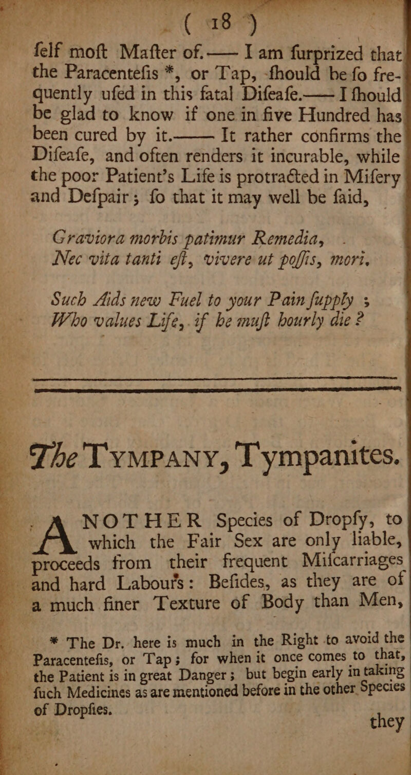 “2 8) ~ felf moft Mafter of. — I am furprized that the Paracentefis *, or Tap, -fhould be fo fre- quently ufed in this fatal Difeafe—— I fhould be glad to know if one in five Hundred has been cured by it. It rather confirms the Difeafe, and often renders it incurable, while the poor Patient’s Life is protracted in Mifery and Defpair; fo that it may well be faid, Graviora morbis patimur Remedia, Nec vita tanti eft, vivere ut poffis, mori, Such Aids new Fuel to your Pain fupply ; Who values Life,.if he mujft hourly die ? ; ~The TYMPANY, Tympanites. . A NOTHER Species of Dropfy, to Ke which the Fair Sex are only liable, proceeds from their frequent Miicarriages and hard Labour's: Befides, as they are of auch finer Texture of Body than Men, * The Dr. here is much in the Right to avoid the Paracentefis, or Tap; for when it once comes to that, the Patient is in great Danger; but begin early in taking ef Dropfies. * Pe | . they ‘