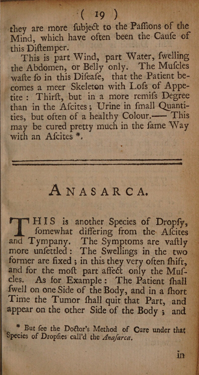 | 19 ) oe. they are more fubject to the Paffions of the — Mind, which have often been the Caufe of this Diftemper. a This is part Wind, part Water, fwelling the Abdomen, or Belly only. The Mufcles wafte fo in this Difeafe, that the Patient be- — comes a meer Skeleton with Lofs of Appe- tite: Thirft, but in a more remifs Degree than in the Afcites; Urine in fmall Quanti- ties, but often of a healthy Colour.— This may be cured pretty much in the fame Way with an Afcites *. Ry te se a ae ma 3 a pt - ue ANASARCA., eB HIS is another Species of Dropfy, : and Tympany. ‘The Symptoms are vaftly | more unfettled: The Swellings in the two — former are fixed ; in this they very often fhift, and for the moft part affect only the Maf- cles. As for Example: The Patient fhall — 4well on one Side of the Body, and in a fhort _ appear on the other Side of the Body ; and .. * But fee the Doétor’s Method of Cure und 4 ‘Species of Dropfies call’d the Ana/arca. ri ‘Se ae in \. iw