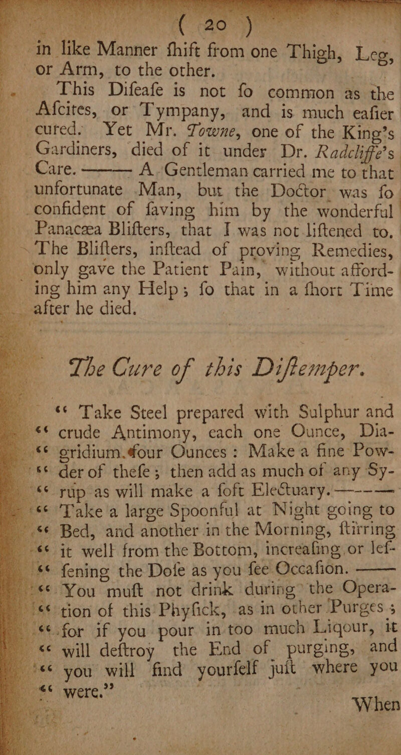 eee ee As ee in like Manner fhift from one Thigh, Leg, or Arm, to the other. OR ae : This Difeafe is not fo common as the _ Afcites, or Tympany, and is much eafier cuted. Yet Mr. Towne, one of the King’s _Gardiners, died of it under Dr. Radcliffe’s. _ Care. ——— A.~Gentleman carried me to that unfortunate .Man, but the Doctor, was fo. confident of faving him by the wonderful Panacea Blifters, that I was not liftened to, ~ The Blifters, inftead of proving Remedies, only gave the Patient Pain, without afford-. ing him any Help; fo that in a fhort Time after he died. : The Cure of this Diftemper. _ Take Steel prepared with Sulphur and - ** crude Antimony, each one Ounce, Dia- &lt;¢ oridium.¢our Ounces : Make a fine Pow- 8© derof thefe; then add as much of any Sy- “* rup as will make a foft Electuary.—--— ** Take a large Spoonful at Night going to ‘¢ Bed, and another in the Morning, ftirring © it well from the Bottom, increafing or lef- $© fening the Dole as you fee Occafion. - «© You muft not drink during’ the Opera- €* tion of this’ Phyfick, as in other Purges 5 «¢.for if you pour in too much Ligour, it &lt;&lt; will deftroy the End of purging, and “© you will find yourfelf juit where you “6 99 ; oe When Se rot