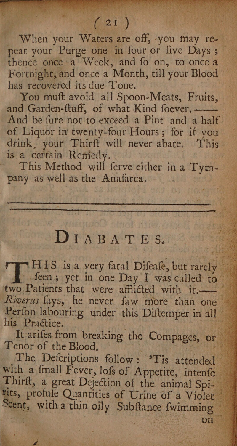 When your Waters are off, -you may re- peat your Purge one in four or five Days; thence once: a Week, and fo on, to oncea Fortnight, and once a Month, till your Blood has recovered its due Tone. kg You muft avoid all Spoon-Meats, Fruits, and Garden-ftuff, of what Kind foever. —— And be fure not to exceed a Pint and a half. of Liquor in twenty-four Hours; for if you drink, your ‘Fhirft will never abate. This is a certain Remedy. ij This Method will ferve either ina Tym- pany as well as the Anafarca. a DIABATES. FILS isa very fatal Difeafe, but rarely — » -feen; yet in one Day I was called to two Patients that were afflicted with it—— — Riverus fays, he never faw more than one ~ Perfon labouring under this Diftemper in al] _ his Practice. . ee It arifes from breaking the Compages, or _ Tenor of the Blood, L eae The Defcriptions follow: ’Tis attended with a {mall Fever, lof of Appetite, intenfe Thirft, a great Dejection of the animal Spi- tits, profute Quantities of Urine of a Violet cent, witha thin oily Subftance {wimming U : ; : hie e ‘ Nos gai T onsale ; . ‘ - OOS ee price Pohat  : x a f 4 r , cae ~. M SF Shak . 4 eee? ae oe. 1 ‘ : ahtamtnt te ser et)