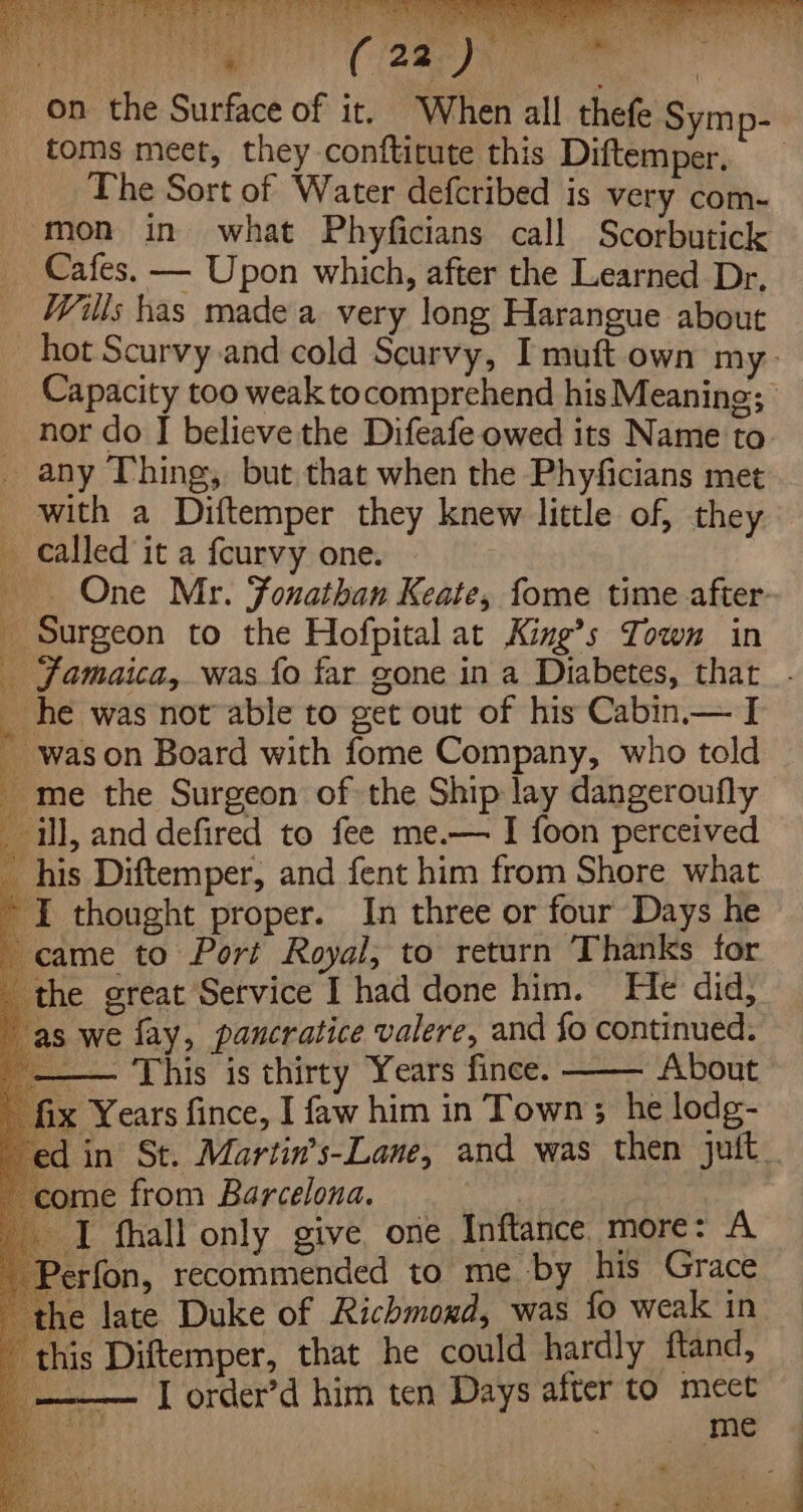 on the Surface of it. When all thefe Symp- toms meet, they conftitute this Diftemper, The Sort of Water defcribed is very com- mon in what Phyficians call Scorbutick Cafes. — Upon which, after the Learned Dr, Wills has made a very long Harangue about hot Scurvy and cold Scurvy, I muft own my Capacity too weak tocomprehend hisMeaning; _ nor do I believe the Difeafe owed its Name to any Thing, but that when the Phyficians met with a Diftemper they knew little of, they called it a {curvy one. . One Mr. Fonathan Keate, fome time after- _ Surgeon to the Hofpital at King’s Town in _ Jamaica, was fo far gone in a Diabetes, thar Es he was not able to get out of his Cabin.— I was on Board with fome Company, who told i ; : ; 7 a ek: me the Surgeon of the Ship lay dangeroufly _ ill, and defired to fee me.— I foon perceived _ his Diftemper, and fent him from Shore what ~ I thought proper. In three or four Days he came to Port Royal; to return Thanks for the great Service I had done him. He did, as we fay, pancratice valere, and fo continued. — This is thirty Years fince. About fix Years fince, I faw him in Town; he lodg- ed in St. Martin’s-Lane, and was then jutt. come from Barcelona. I thall only give one Inftance more: A Perfon, recommended to me by his Grace ie late Duke of Richmoxd, was fo weak in this Diftemper, that he could hardly ftand, | I order’d him ten Days after to meet | me ~