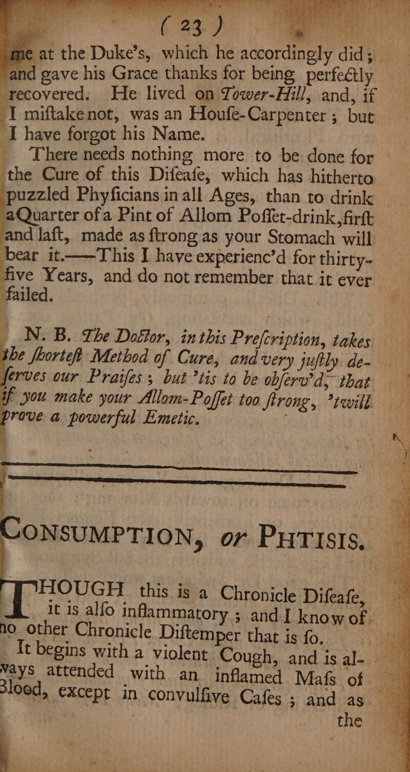 me at the Duke’s, which he accordingly did; _ and gave his Grace thanks for being perfectly recovered: He lived on Tower-Hill, and, if I miftakenot, was an Houfe-Carpenter ; but ‘I have forgot his Name. | _ There needs nothing more to be done for — the Cure of this Difeafe, which has hitherto puzzled Phyficians in all Ages, than to drink nd laft, made as ftrong.as your Stomach will bear it-——This I have experienc’d for thirty- five ‘Years, and do not remember that it ever — failed. _ N.B. The Dofor, inthis Prefcription, takes be foorteft Method of Cure, and very juftly. de- erves our Praifes; but *tis to be obferv’d; that f you make your Allom-Poffet too firong, twill rove a powerful Emetic. ONSUMPTION, or PHTISIS, _ HIOUGH this is a Chronicle Hifeates it 1s alfo inflammatory ; and I knowof: no other Chronicle Diftemper that is fo, _ It begins with a violent Cough, and is al- Ways attended with an. inflamed Mafs of — lood, except in convulfive Cafes; and as Bo | the ©