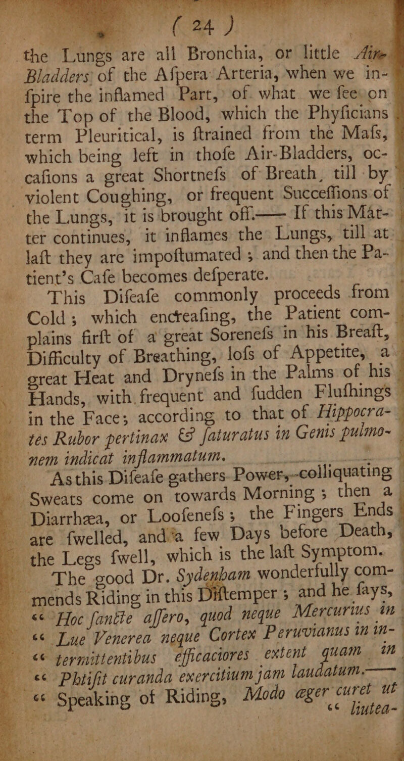 mee (a ee ungs are all Bronchia, or little ite Bladders of the Afpera Arteria, when we in- fpire the inflamed Part,» of. what we feeyon the Top of the Blood, which the Phyficians term Pleuritical, is {trained from the Mats, which being left in thofe Air-Bladders, oc-_ - cafions a great Shortnefs of Breath, till by ’ violent Coughing, or frequent Succeffions of — the Lungs, it is brought off.—— If this Mat- ter continues, it inflames the Lungs, till at. laft they are impoftumated ; and then the Pa- j tient’s Cafe becomes defperate. : This Difeafe commonly proceeds from ; Cold; which encreafing, the Patient com- plains firft of a great Sorenefs in his Breaft, Difficulty of Breathing, lofs of Appetite, a- great Heat and Drynefs in the Palms of his . Hands, with frequent and fudden Flufhings © in the Face; according to that of Hippocra- q tes Rubor pertinax © faturatus in Genis pulmo irl nem indicat inflammatum. PERE : Asthis.Difeafe oathers Power,--colliquating Sweats come on towards Morning ; then a Diarrhea, or Loofenefs ; the Fingers Ends are {welled, and’a few Days before Death, the Legs fwell, which is the laft Symptom. — The good Dr. Sydembam wonderfully com- mends Riding in this Dxtemper ; and he fays, | «Hoc fantte affero, quod neque Mercurius in | © Lue Venerea neque Corten Peruvianus in in- © germitientibus efficaciores extent quam | 1”, 86 Phtifit curanda exercitium jam laudatum.—— _ «© Speaking of Riding, Modo @ger curet ut “6¢ diutea eo wet tas ta PTB