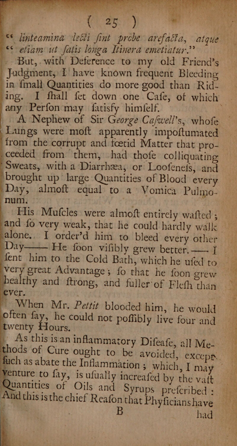 Pie Ai A Fae ext tel, es . f 4 ha “s, . - : vy S* efiam ut fatis longa Itinera emetiatur.”? But,.with’ Deference to my old Friend’s Judgment, I have known frequent Bleeding in {mali Quantities do more good than Rid- ing. I fhall fet down one Cafe, of which any Perfon may fatisfy himéfelf. AL Nephew of Sir George Ca/well’s, whofe Lungs were moft apparently impoftumated \ ceeded from them, had thofe colliquating Sweats, with a Diarrhea, or Loofeneis, and brought up large Quantities of Blood every num. , His Mufcles were almoft entirely wafted ; salone.. I order’d him to bleed every other Day fent him to the Cold Bath, which he ufed to very great Advantages; fo that he foon crew healthy and ftrong, and fuller'of Fleth than ever. : » When Mr. Pettit blooded him, he would often fay, he could not poffibly live four and twenty Hours. thods of Cure ought to be avoided, exceps.. f ch as abate the Inflammation ; which, I may — Yenture to fay, is ufually increafed by the vaft Quantities of Oils and Syrups prefcribed : And this isthe chief Reafonthat Phyficianshave A. a B had