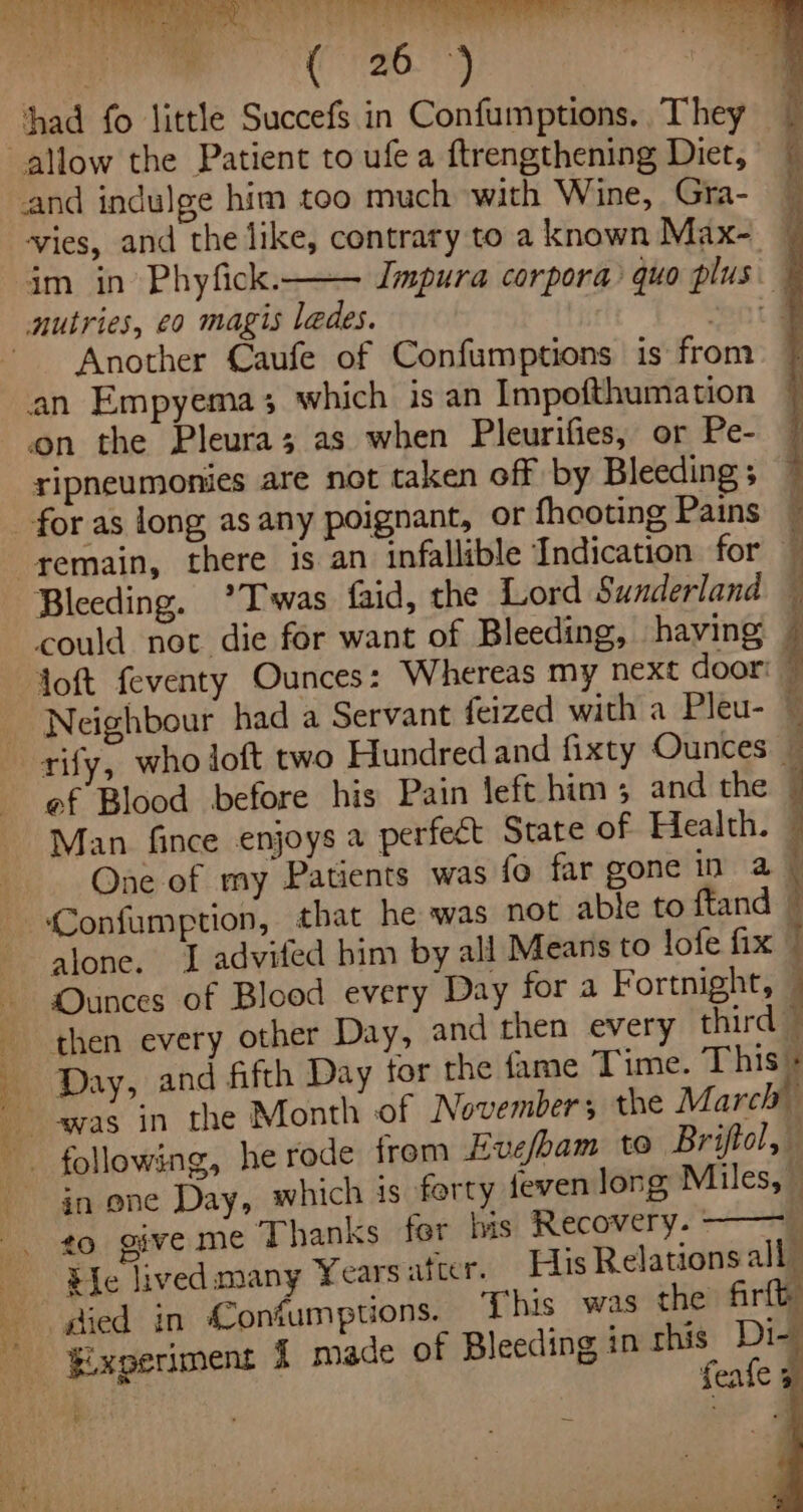 Tit ee eS Pk ee ele ae (orzo. 7) 1 a had fo little Succefs in Confumptions. They allow the Patient to ufea ftrengthening Diet, ~ and indulge him too much with Wine, Gra- ‘vies, and the like, contrary to a known Max- im in’ Phyfick. Impura corpora quo plus nutries, co magis ledes. mot d Another Caufe of Confumptions is from an Empyema; which is an Impofthumation ‘on the Pleura; as when Pleurifies, or Pe- ripneumonies are not taken off by Bleeding ; for as long as any poignant, or fheoting Pains remain, there is an infallible Indication for Bleeding. °*Twas faid, the Lord Sunderland could not die for want of Bleeding, having Joft feventy Ounces: Whereas my next door: Neighbour had a Servant feized with a Pleu- — rify, who loft two Hundred and fixty Ounces — ef Blood before his Pain left him; and the . Man fince enjoys a perfect State of Health. One of my Patients was fo far gone in a -Confumption, that he was not able to ftand alone, 1 advifed him by all Means to lofe fix © Ounces of Blood every Day for a Fortnight, — then every other Day, and then every third — Day, and fifth Day tor the fame Time. This + was in the Month of November; the March following, he rode frem Evefbam to Briftol, in one Day, which is forty feven long Miles, . to give me Thanks fer bis Recovery. - , Be lived many Years atcer. His Relations all” a died in Confumptions. This was the firth -$ixperiment 1 made of Bleeding in aa aa any feafe ; ¥ a