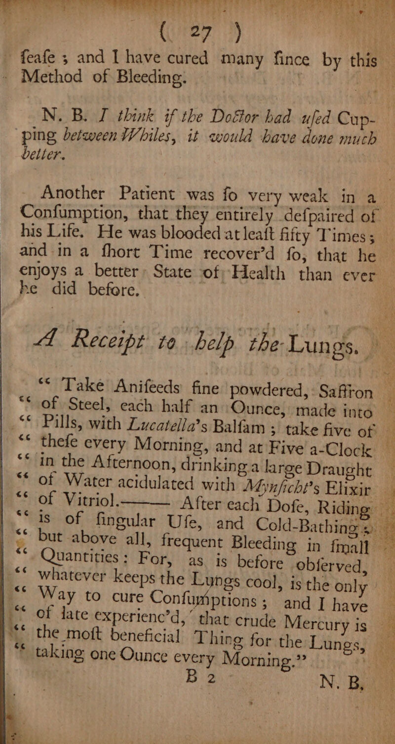 (rez 3 Method of Bleeding. ‘ping between Whiles, it would bave done much better. his Life. He was blooded at leait fitty Times ; and ina fhort Time recover’d fo, that he enjoys a better: State of; Health than ever he did before. of Steel, each half an Ounce, made into in the Afternoon, drinking a large Draught of Vitriol. Quantities: For, as is before -obferved, whatever keeps the Lungs cool, is the on}: Way to cure Confumiptions; and I have the moit beneficial Thing for the Lu taking one Ounce every Morning.” B