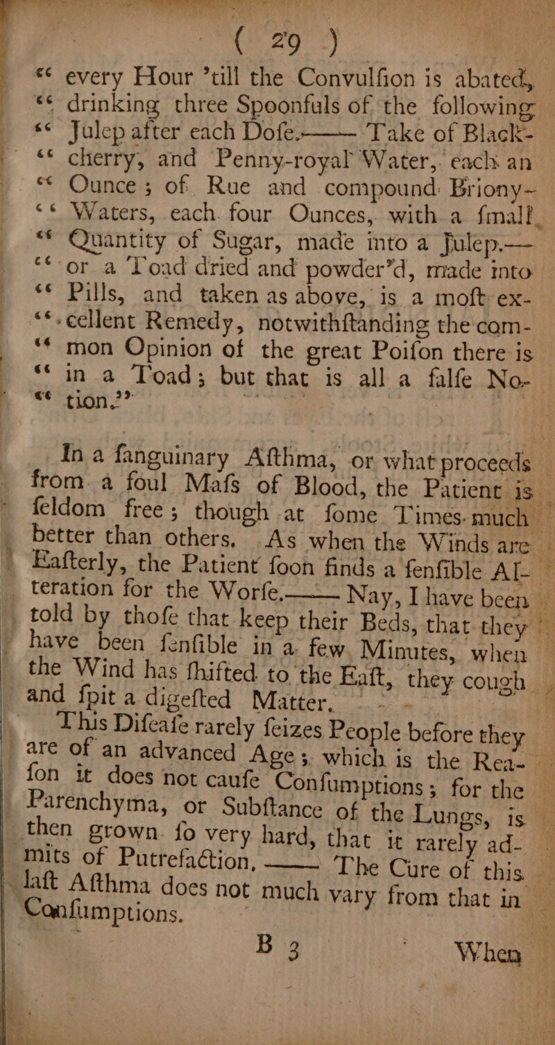 Cae te a bik es | *¢ every Hour *till the Convulfion is abated, «&lt; drinking three Spoonfuls of ‘the followin ¢ Julep after each Dofe. Take of Black- ** cherry, and Penny-royal Water, each. an ** Ounce; of Rue and compound: Briony- ** Waters, each. four Ounces, with a f{malf, “* Quantity of Sugar, made into a Julep.— “*-or a Load dried and powder’d, made into ‘* Pills, and taken as above, is a moft ex- “*-eeHlent Remedy, notwithftanding the com- ** mon Opinion of the great Poifon there is wretion 2” This Difeatfe rarely {eizes, People before they fon it does not caufe Confumptions; for the Mits of Putrefaction, ” 4