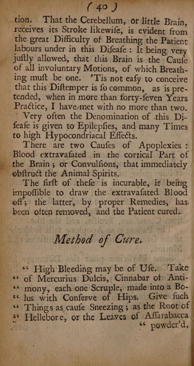 Rene oP ee Py Ee ee. 8 tion. That the Cerebellum, or little Brain, receives its Stroke likewife, is evident from the. great Difficulty of Breathing the Patient _ labours under in this Difeafe : It being very — _ juftly allowed, that this Brain is the -Caufe Of all involuntary Motions, of which. Breath- ing muft be one. ’Tis not eafy to conceive that this Diftemper is fo common, as is pre- tended, when in more than forty-feven Years Praétice, I have-met with no more than two. — ’ Very often the Denomination of this Di- : i feafe is given to Epilepfies, and many Times to high Hypocondriacal Effects. . | There are two Caufes of Apoplexies. 7 _ Blood extravafated in the cortical Part of - the Brain ;. or Convulfions, that immediately obftruct the Animal Spirits.. | | . . The firft of thefe’is incurable, it | being impoffible to draw the. extravafated Blood off; the latter, by proper Remedies, has: _ been often removed, and the Patient cured. 2 Method of Cure. “ High Bleeding may be of Ufe.. Fake a of Mercurius: Dulcis,; Cinnabar of: Anti- — _ ** mony, each one Scruple,. made into a Bo-. © Jus. wich Conferve of Hips. Give fuch _ Things as caufe Sneezing 3 as the Root of $© Hellebore, or the Leaves of Affarabacca. | | “* powder’d..