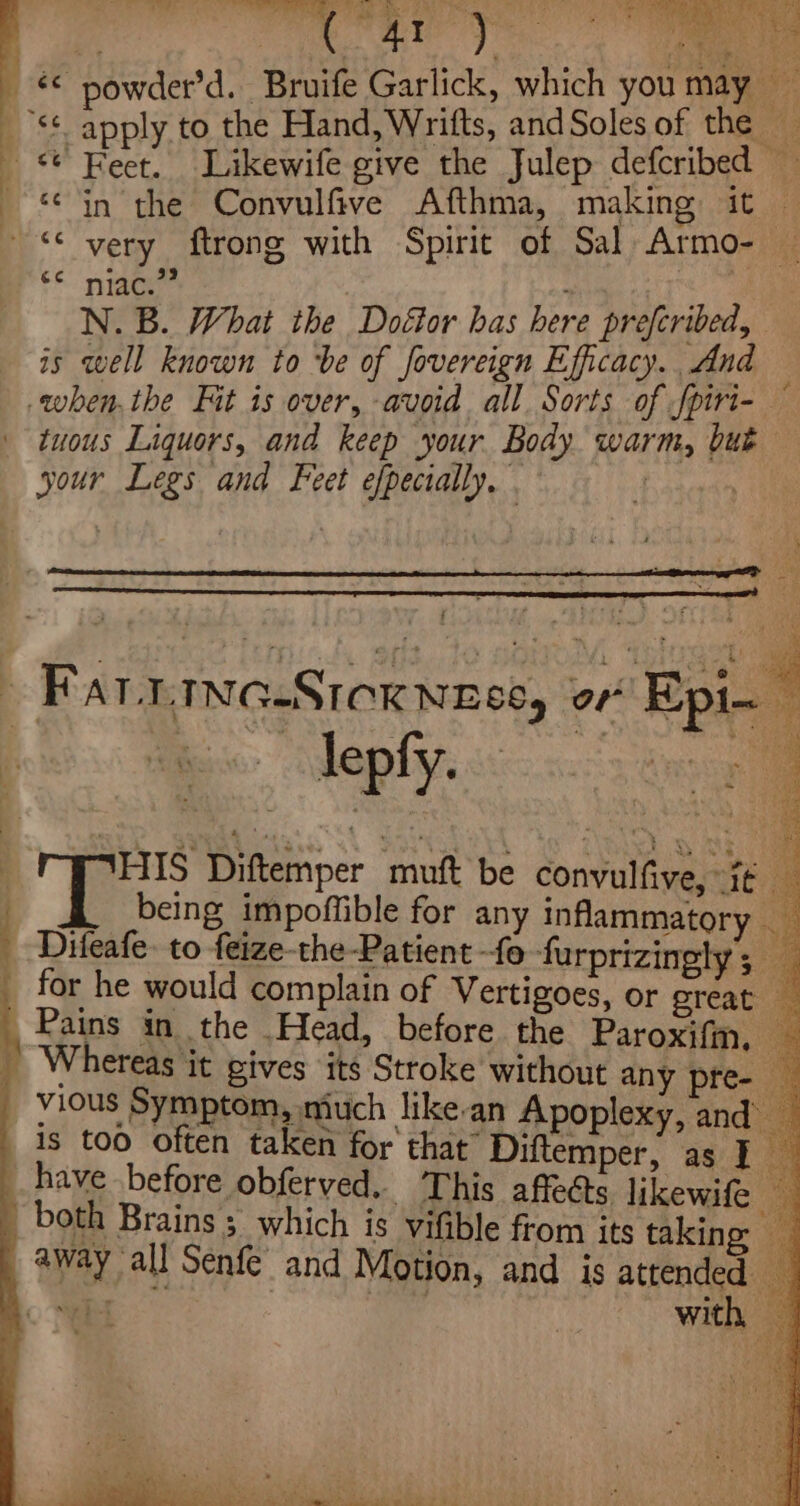 &amp; powder’d. Bruife Garlick, which you may _S* apply to the Hand, Wrifts, andSoles of the Feet. Likewife give the Julep defcribed — in the Convulfive Afthma, making it — “very ftrong with Spirit of Sal Armo- re Hee ; ae N. B. What the Doétor has here prefcribed, is well known to be of fovereign Efficacy. And _. when.the Fit is over, avoid all. Sorts of fpiri-— tuous Liquors, and keep your Body warm, but your Legs and Feet efpecially. . aie j Art Na : - Fatrina-Sicxnese, of Epi. fs Diftemper muft be convulfive, i¢ _ _§ being impoffible for any inflammatory Difeafe: to feize-the-Patient fo furprizinely ; a _ for he would complain of Vertigoes, or great x Pains in the Head, before the Paroxifm, Whereas it gives its Stroke without any pre- _ vious Symptom, much like-an Apoplexy, and’ is too often taken for that” Diftemper, as ie have before obferved. This affeéts likewife both Brains; which is vifible from its taking away “all Senfe and Motion, and is attended . a with
