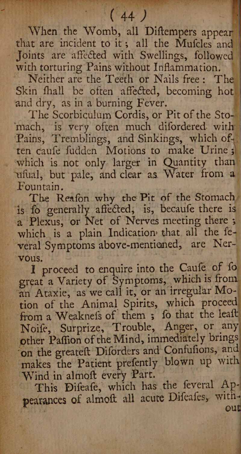 fe aa ye Wi _ When the Womb, all Diftempers appea that are incident to it; all the Mufcles an: with torturing Pains without Inflammation. ~ Neither are the Teeth or Nails free: The Skin fhall be often affected, becoming hot) and dry, as in a burning Fever. The Scorbiculum Cordis, or Pit of the Sto- | ‘mach, is very often much difordered. with) Pains, T'remblings, and Sinkings, which of- ten caufe fudden Motions to make Urine : ‘which is not only: larger in Quantity than- ‘ufual, but pale, and clear as Water from a- Fountain. : | The Reafon why the Pit of the Stomach: ‘ts fo generally affected; is, Becaufe there is” a Plexus, or Net of Nerves meeting there 5 vous. . \ I proceed to enquire into the Caufe of fo great a Variety of Symptoms, which ts from ‘an Ataxie, as we call it, or an irregular Mo-) Noife, Surprize, Trouble, Anger, or any This Difeafe, which has the feveral Ap- pearances of almoft ali acute Difeafes, with- mane out