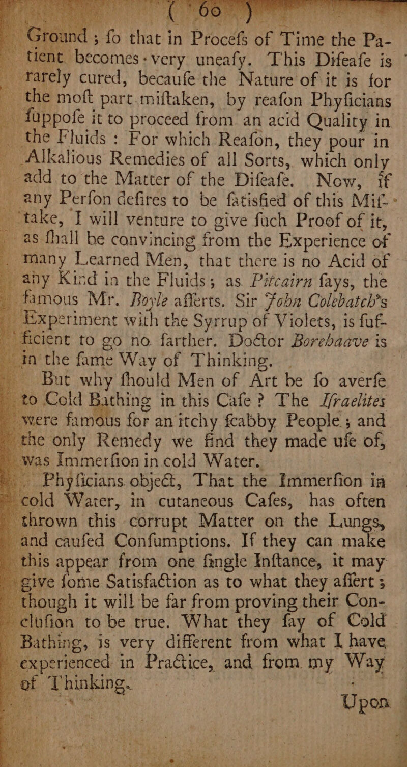 Rees Scent Beak iat @ Cy eRe and ; fo that in Procefs of Time the Pa- tient becomes:very uneafy. This Difeafe is farely cured, becaufe the Nature of it is for the moft part.miftaken, by reafon Phyficians _ fuppofe it to proceed from an acid Quality in the Fluids : For which Reafon, they pour in _ &lt;Alkalious Remedies of all Sorts, which only add to the Matter of the Difeafe. Now, if _ any Perfon defires to be fatisfied of this Mit - _ take, I will venture to give fuch Proof of it, _as fhall be convincing from the Experience of _ Many Learned Men, that there is no Acid of _ ahy Kind in the Fluids; as. Pitcairn fays, the famous Mr. Boyle afferts. Sir Foha Colebatch?s _ Experiment with the Syrrup of Violets, is fuf= ficient to go no farther. Doctor Borebaave is - inthe fame Way of Thinking. . But why fhould Men of Art be fo averfe 0 Cold Bathing in this Cafe? The Z/raelites were ics for an itchy fcabby People; and ne only Remedy we find they made ufe of, s Immerfion in cold Water. Phyficians obje@, That the Immerfion ia cold Water, in cutaneous Cafes, has often hrown this corrupt Matter on the Lungs, ind caufed Confumptions. If they can make his appear from ene fingle Inftance, it may ive fome Satisfaction as to what they affert ; hough it will be far from proving their Con- -elufion to be true. What they fay of Cold . Bathing, is very different from what I have, xperienced in Practice, and from my Way of Thinking. ) ae aah 2 tag Fong elk a ¥ Upon —