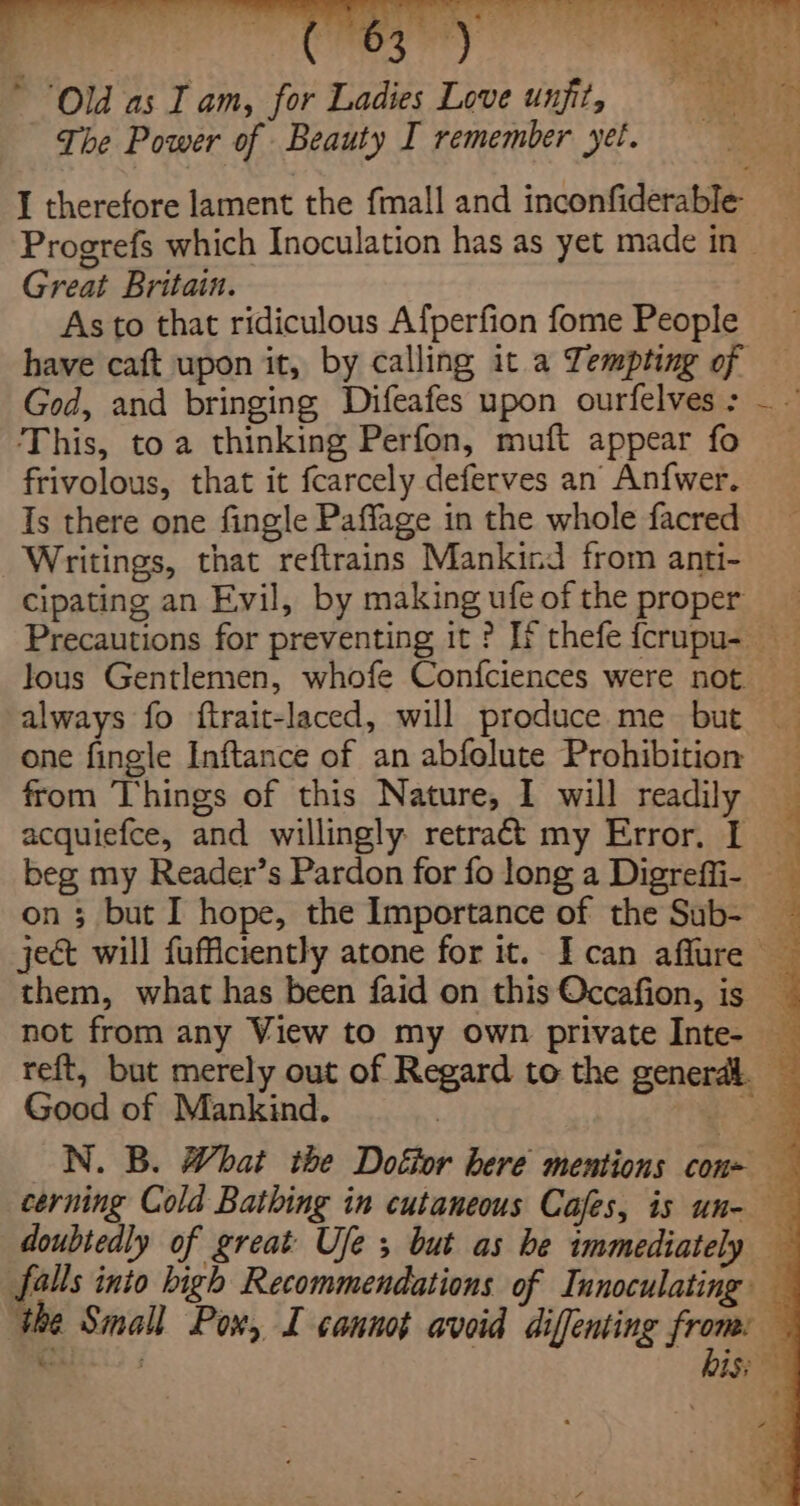 Old as Tam, for Ladies Love unfit The Power of Beauty I remember yet. I therefore lament the {mall and indoitdenane Great Britain. have caft upon it, by calling it a Tempting of God, and bringing Difeafes upon ourfelves : This, toa thinking Perfon, muft appear fo frivolous, that it fcarcely deferves an Anfwer. Is there one fingle Paffage in the whole facred Writings, that reftrains Mankind from anti- cipating an Evil, by making ufe of the proper one fingle Inftance of an abfolute Prohibition Good of Mankind. S Soa ¢ tee x ‘ a ee ee