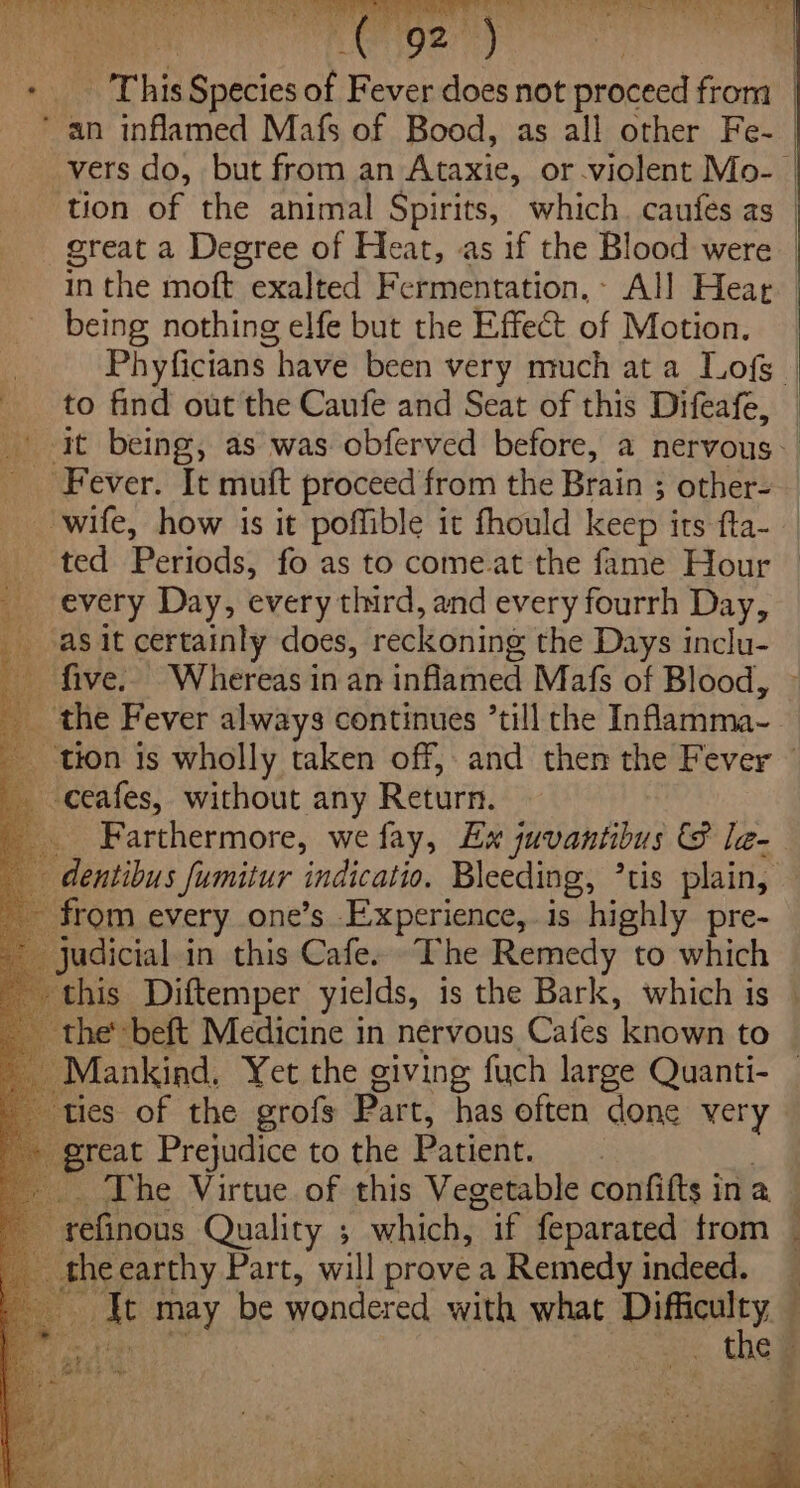 This Species of Fever does not proceed from | vers do, but from an Asasic, or violent Mo-. | tion of the animal Spirits, which. caufes as | great a Degree of Heat, as if the Blood were | in the moft exalted Fermentation, All Hear being nothing elfe but the Effect of Motion. Phyficians have been very much at a Lofs | to find out the Caufe and Seat of this Difeafe, it being, as was obferved before, a nervous. ted PebiGass fo as to come.at the fame Hour every Day, every third, and every fourrh Day, as it certainly does, reckoning the Days inclu- five. Whereas in an infamed Mafs of Blood, Farthermore, we fay, Ex juvantibus &amp; le- this Diftemper yields, is the Bark, which is ies of the grofs Part, has often done very reat Prejudice to the Patient. - The Virtue of this Vegetable confifts ina refinous Quality ; which, if feparated from _ the earthy Part, will prove a Remedy indeed. at may be wondered with what ie f | . the Fi