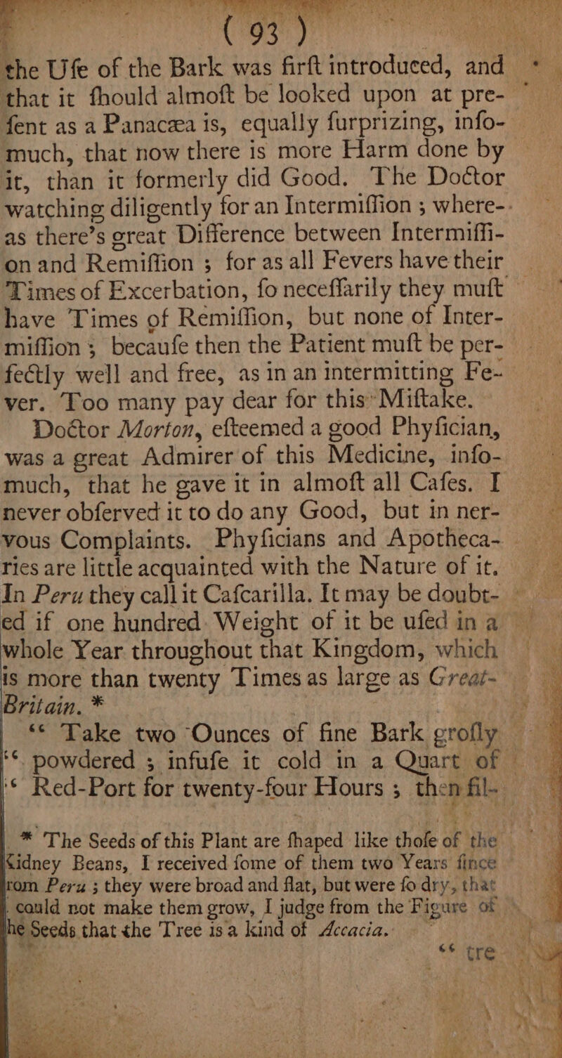 fent as a Panacea is, equally furprizing, info- much, that now there is more Harm done by it, than it formerly did Good. The Doctor as there’s great Difference between Intermiffi- onand Remiffion ; for as all Fevers have their have Times of Remiffion, but none of Inter- miffion ; becaufe then the Patient mutt be per- fectly well and free, as inan intermitting Fe- ver. Too many pay dear for this» Miftake. Doctor Morton, efteemed a good Phyfician, was a great Admirer of this Medicine, info- much, that he gave it in almoft all Cafes. I never obferved it todo any Good, but in ner- ries are little acquainted with the Nature of it, ed if one hundred: Weight of it be ufed in a whole Year throughout that Kingdom, which is more than twenty Timesas large as Great- Britain. * . rom Peru ; they were broad and flat, but were fo dry, that € Seeds thatthe Tree isa kind of Acacia. a*. 7 \