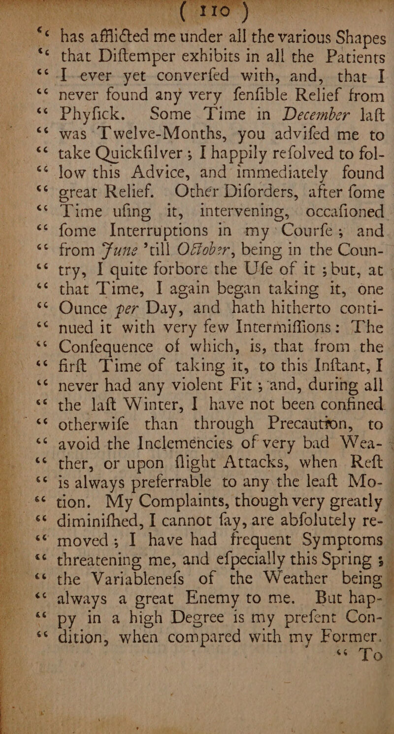 is gin ree x4 ce ce c¢ cé 4 cc a4 Dr es cc ce a3 74 ‘ cc Bee Ct Bc ee ie ce mi.” &lt;s 74 &amp;¢ &lt;3 66 eo ce ce 74 that Diftemper exhibits in all the Patients never found any very fenfible Relief from Phyfick. Some Time in December latt was [welve-Months, you advifed me to take Quickfilver; I happily refolved to fol- low this Advice, and immediately found great Relief. Other Diforders, after fome Time ufing it, intervening, occafioned. fome Interruptions in my *Courfe; and from Fune ’till Odobzr, being in the Coun- try, I quite forbore the Ufe of it; 5 but, at that Time, I again began taking it, one Ounce per Day, and hath hitherto conti- nued it with very few Intermiffions: The Confequence of which, is, that from. the firft Time of taking it, to this Inftanc, I never had any violent Fit ; and, during all the laft Winter, I have not been confined. otherwife than through Precautton, to. avoid the Incleméncies via very bad Wika 2 ther, or upon flight Attacks, when Reft_ 1s always preferable to any the leaft Mo- - tion. My Complaints, though very greatly © diminifhed, I cannot fay, are abfolutely re-— moved; I have had frequent Symptoms threatening me, and efpecially this Spring 3 the Variablenefs of the Weather being always a great Enemy to me. But hap- 7 py in a high Degree is my prefent Con-_ dition, when compared with my For To 66 o ve : , j oot e. a. uy es | ar