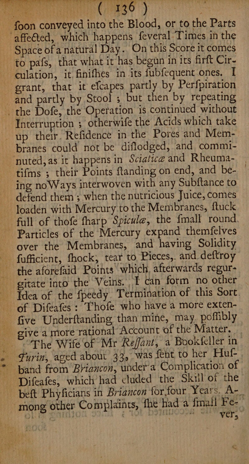 Craso yy Space of a natural Day. On this Score it comes to pafs, that what it has begun in its firft Cir- culation, it. finifhes in its fubfequent ones. I grant, that it efcapes partly by Perfpiration Interruption ; otherwife the Acids which take branes could not be diflodged, and commi- tifms ; their Points ftanding on end, and be- ing noWays interwoven with any Subftance to defend them ; when the nutricious Juice, comes loaden with Mercury to the Membranes, ftuck Particles of the Mercury expand themfelves over the Membranes, and having Solidity fufficient, fhock, tear to, Pieces,. and _deftroy gitate into the Veins. T can form no other . ; eee. So G40. = wae eu ive a more rational Account of the Matter, The Wife of Mr Refant, a Bookfeller in beft Phyficians in Briancon for four Years. A-_ mong other Complaints, fhe Had a finall Fe- ole ein EC 2a Sep