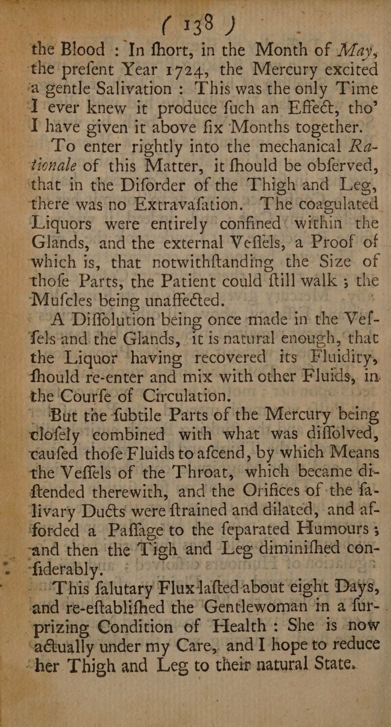 Tever knew it produce fuch an Effeét, tho’ I have given it above fix Months together. To enter rightly into the mechanical Ra- ‘that in the Diforder of the Thigh and Leg, there was no Extravafation.’ The coagulated Liquors were entirely confined’ within the Glands, and the external Veflels, a Proof of which is, that notwithftanding the Size of thofe Parts, the Patient could ftill walk ; the Mufcles being unaffected. | tes A Diffolution being once made in the Vef- fels‘and: the Glands, 1t is natural enough,’ that the Liquor having recovered its Fluidity, fhould re-enter and mix with other Fluids, in the Courfe of Circulation. ‘ ~ ‘But the fubtile Parts of the Mercury being the Veffels of the Throat, which became di- ftended therewith, and the Orifices of -the fa- livary Duéts were ftrained and dilated, and af- forded a Paffage to the feparated Humours 5 ‘aétually under my Care,, and I hope to reduce