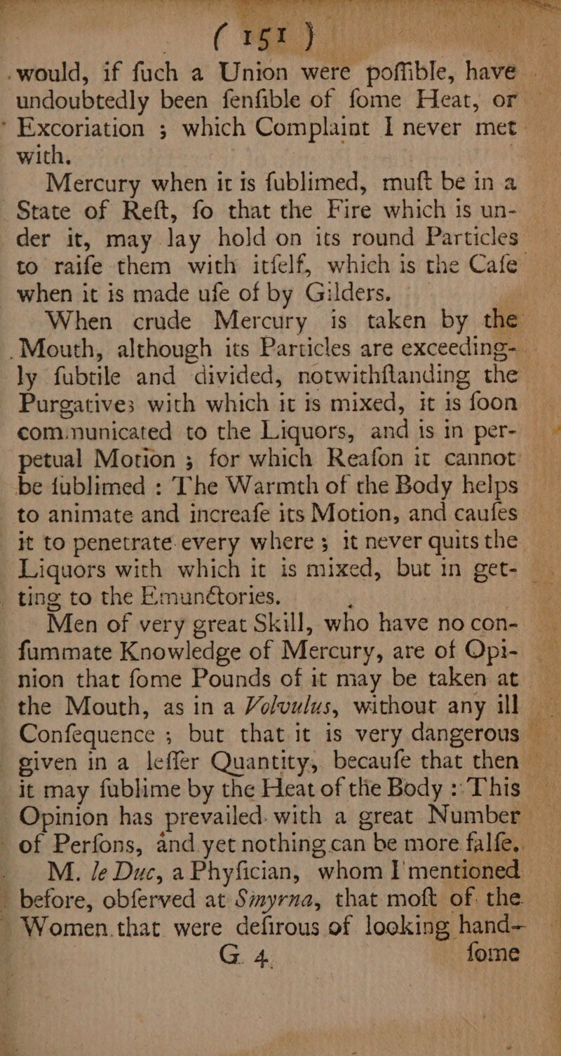 with. Mercury when it is fublimed, muft be in a State of Reft, fo that the Fire which 1s un- der it, may lay hold on its round Particles to raife them with itfelf, which is the Cafe when it is made ufe of by Gilders. gi When crude Mercury is taken by the Purgatives with which it is mixed, it is foon communicated to the Liquors, and is in per- be fublimed : The Warmth of the Body helps to animate and increafe its Motion, and caufes _ it to penetrate-every where ; it never quits the _ ting to the Emun¢tories. P _ Men of very great Skill, who have no con- fummate Knowledge of Mercury, are of Opi- nion that fome Pounds of it may be taken at _ M. le Duc, aPhyfician, whom I'mentioned - before, obferved at Simyrna, that moft of. the. - Women.that were defirous of looking hand— ; G 4. forme een as PO Ne Sa eee