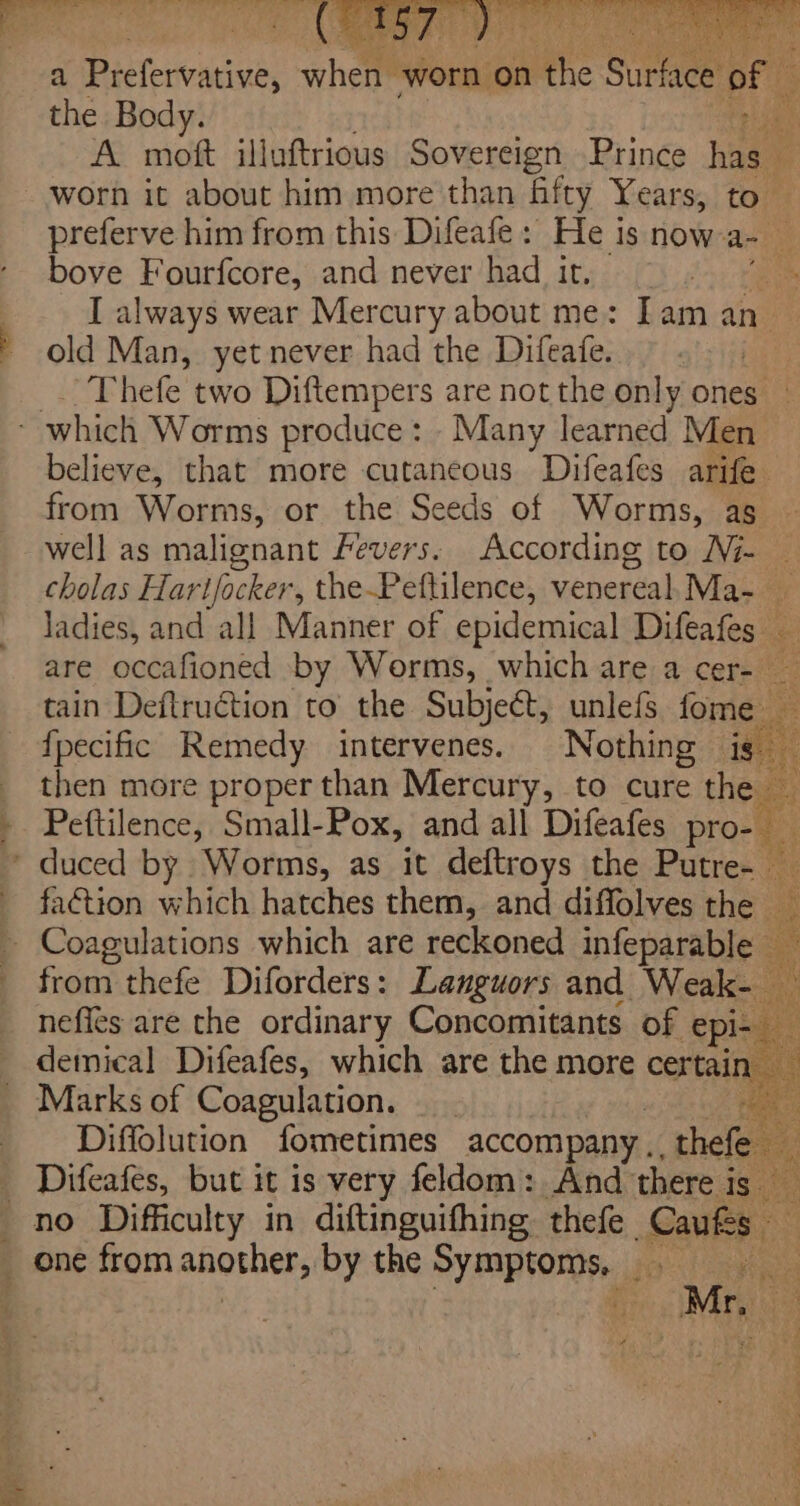 a (ORES wher worn ‘on at Sataee of the Body. phi ek A mott illuftrious Sovereign Prince hae ‘: worn it about him more than hifty Years, | to preferve him from this Difeafe: He is now ap ‘ bove Fourfcore, and never had it. | I always wear Mercury about me: Iam an. old Man, yet never had the Difeate. ) _ Thefe two Diftempers are not the only ones | believe, that more cutaneous Difeafes arife from Worms, or the Seeds of Worms, ag well as malignant Fevers. According to Ni- — cholas Hartfocker, the-Peftilence, venereal, Ma- _ ladies, and all Manner of epidemical ae are occafioned by Worms, which are a cer-— 4 tain Deftruction to the Subject, unlefs fome {pecific Remedy intervenes. Nothing ie then more proper than Mercury, to cure the Pettilence, Small-Pox, and all Difeafes pro faction which hatches them, and diffolves the _ from thefe Diforders: Languors and Weak- — neffes are the ordinary Concomitants of epi- demical Difeafes, which are the more certain, : Marks of Coagulation. —__ a Diffolution fometimes accompany... hele ’ Difeafés, but it is very feldom: And there is Mr, © hat els en